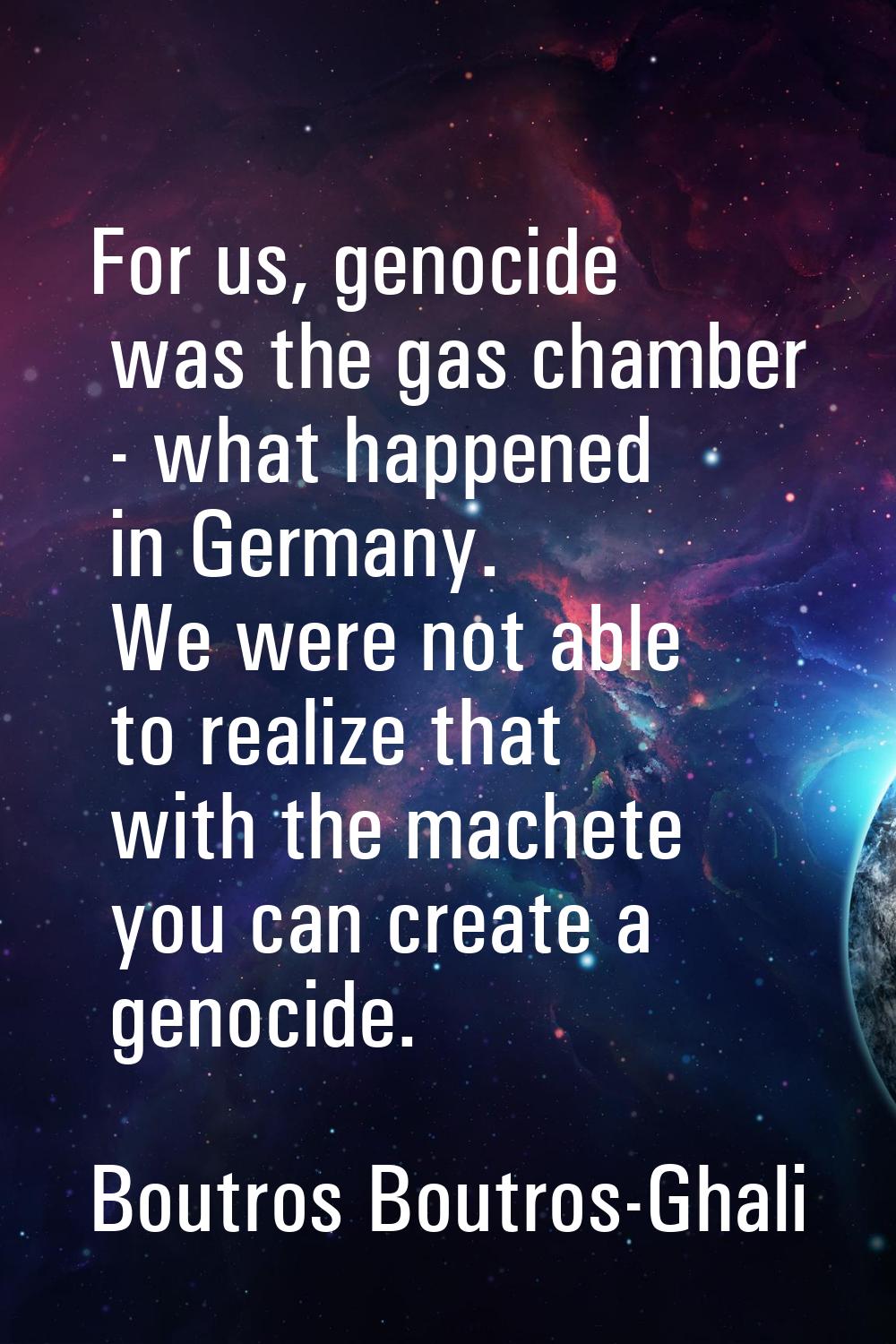 For us, genocide was the gas chamber - what happened in Germany. We were not able to realize that w