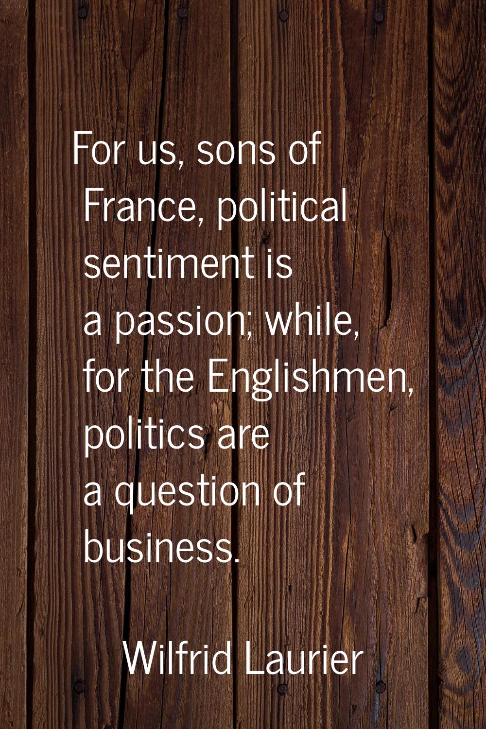 For us, sons of France, political sentiment is a passion; while, for the Englishmen, politics are a
