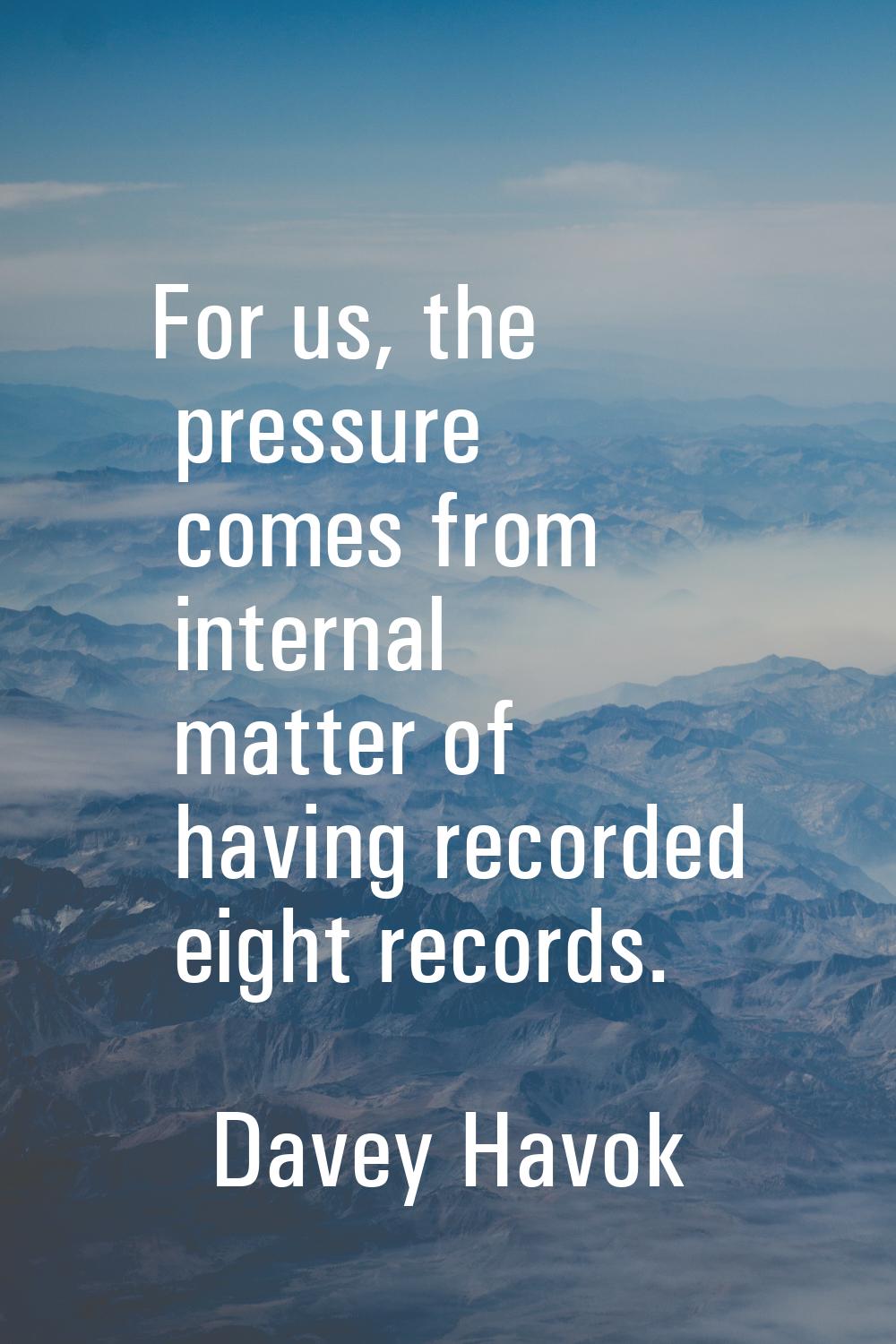 For us, the pressure comes from internal matter of having recorded eight records.