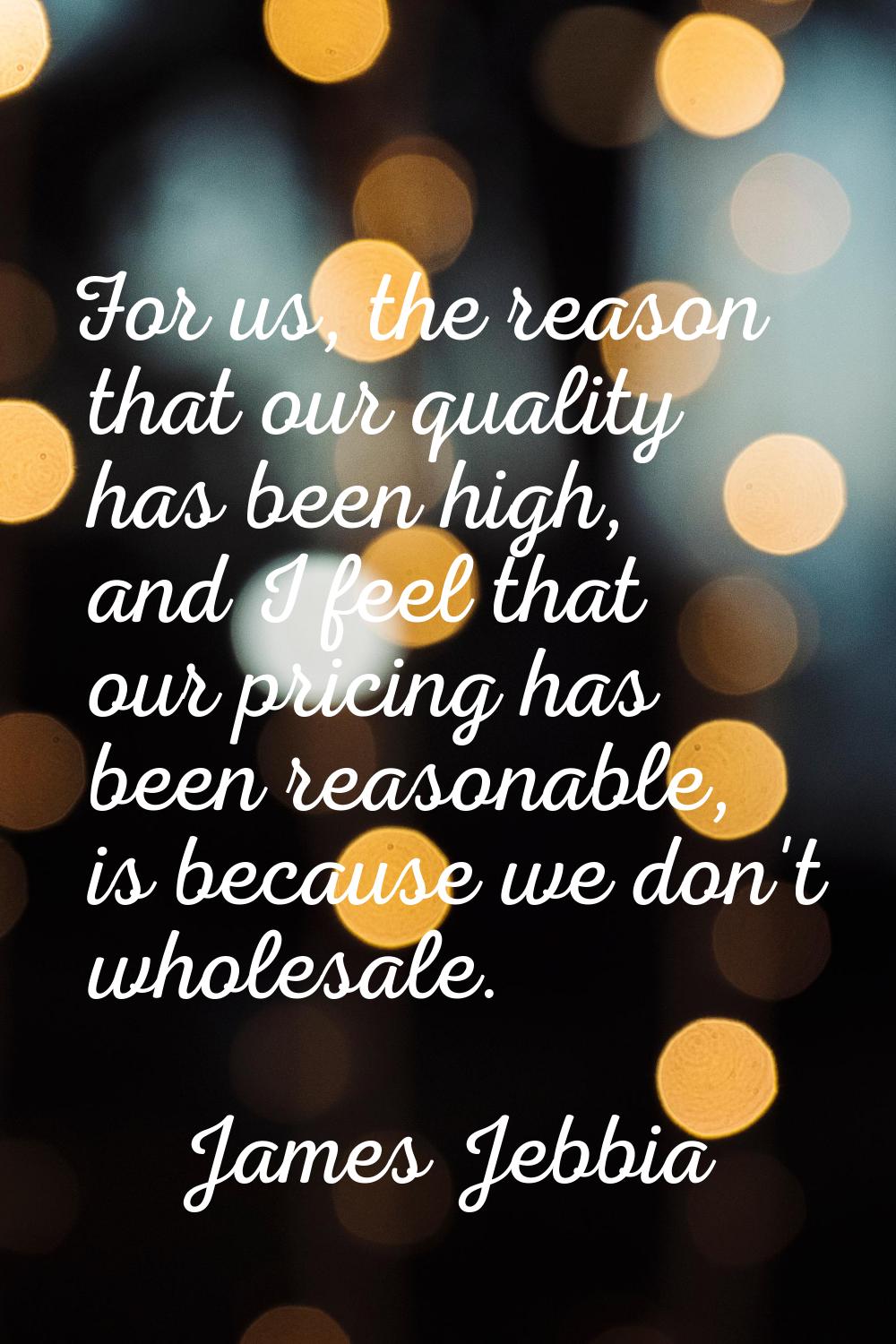 For us, the reason that our quality has been high, and I feel that our pricing has been reasonable,