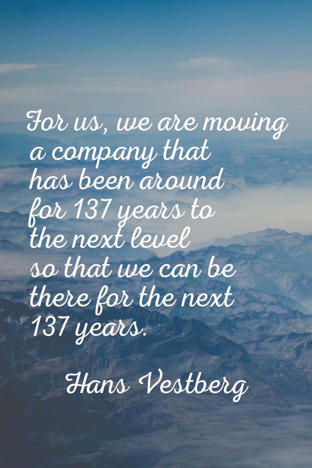For us, we are moving a company that has been around for 137 years to the next level so that we can