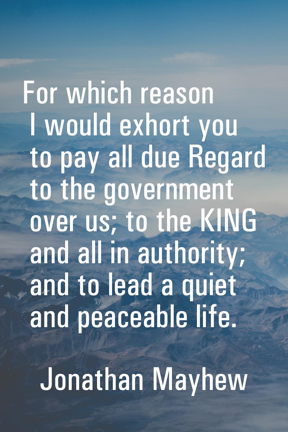 For which reason I would exhort you to pay all due Regard to the government over us; to the KING an