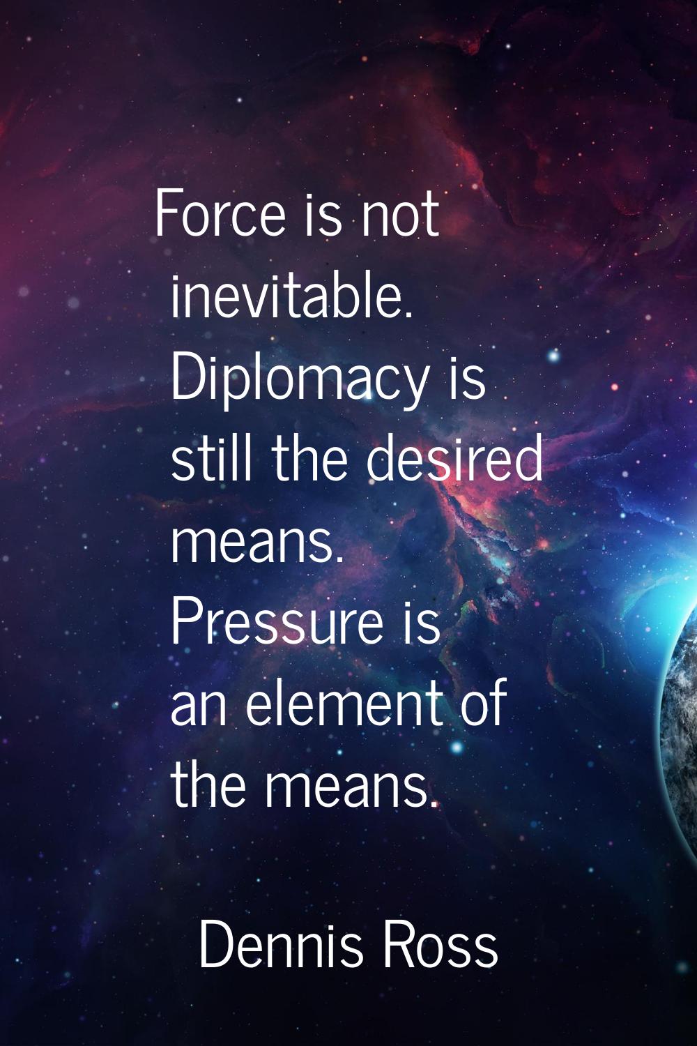 Force is not inevitable. Diplomacy is still the desired means. Pressure is an element of the means.