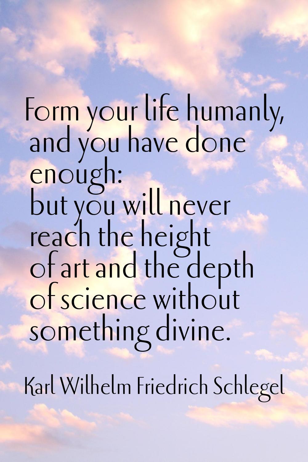 Form your life humanly, and you have done enough: but you will never reach the height of art and th