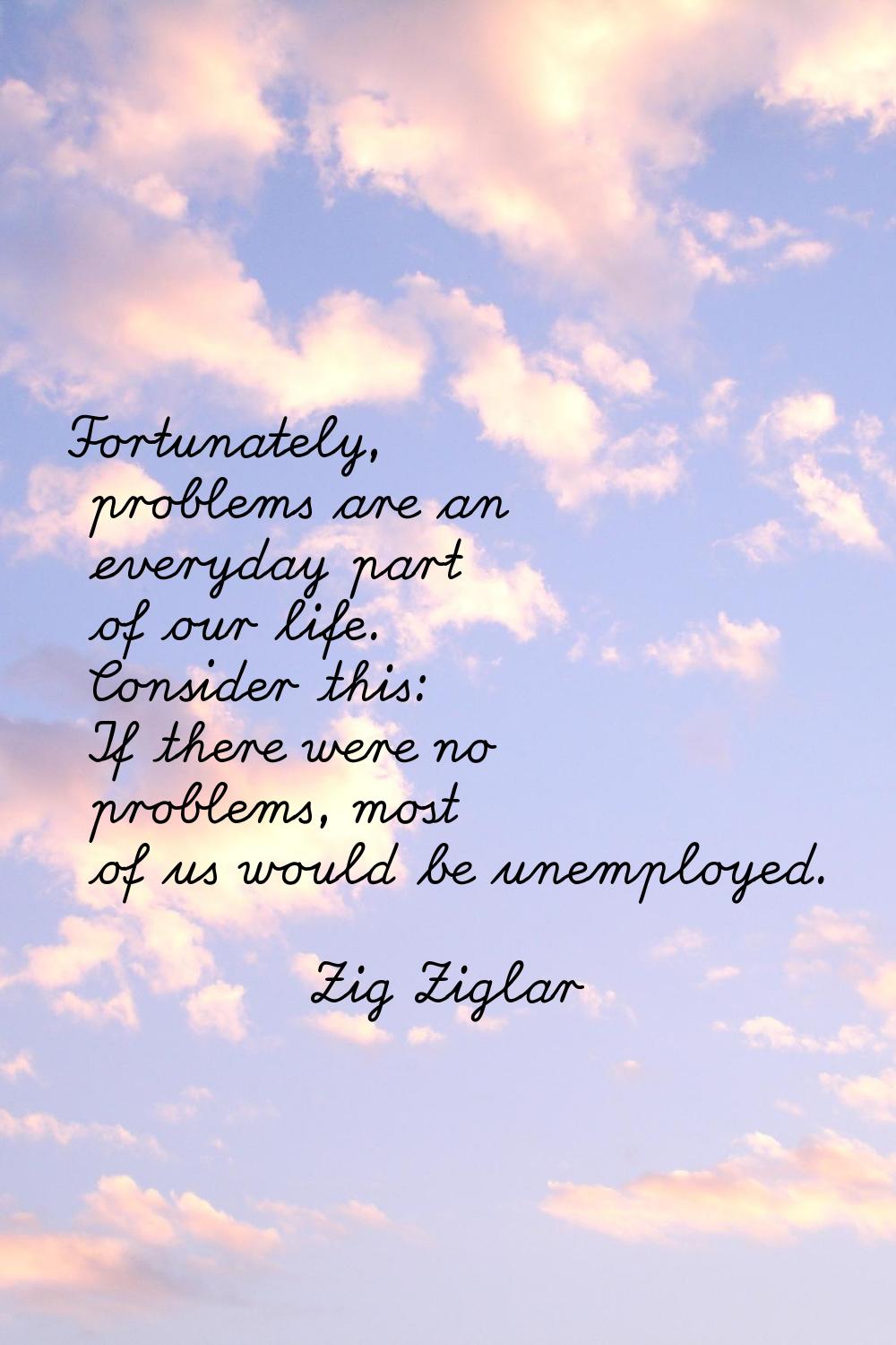 Fortunately, problems are an everyday part of our life. Consider this: If there were no problems, m