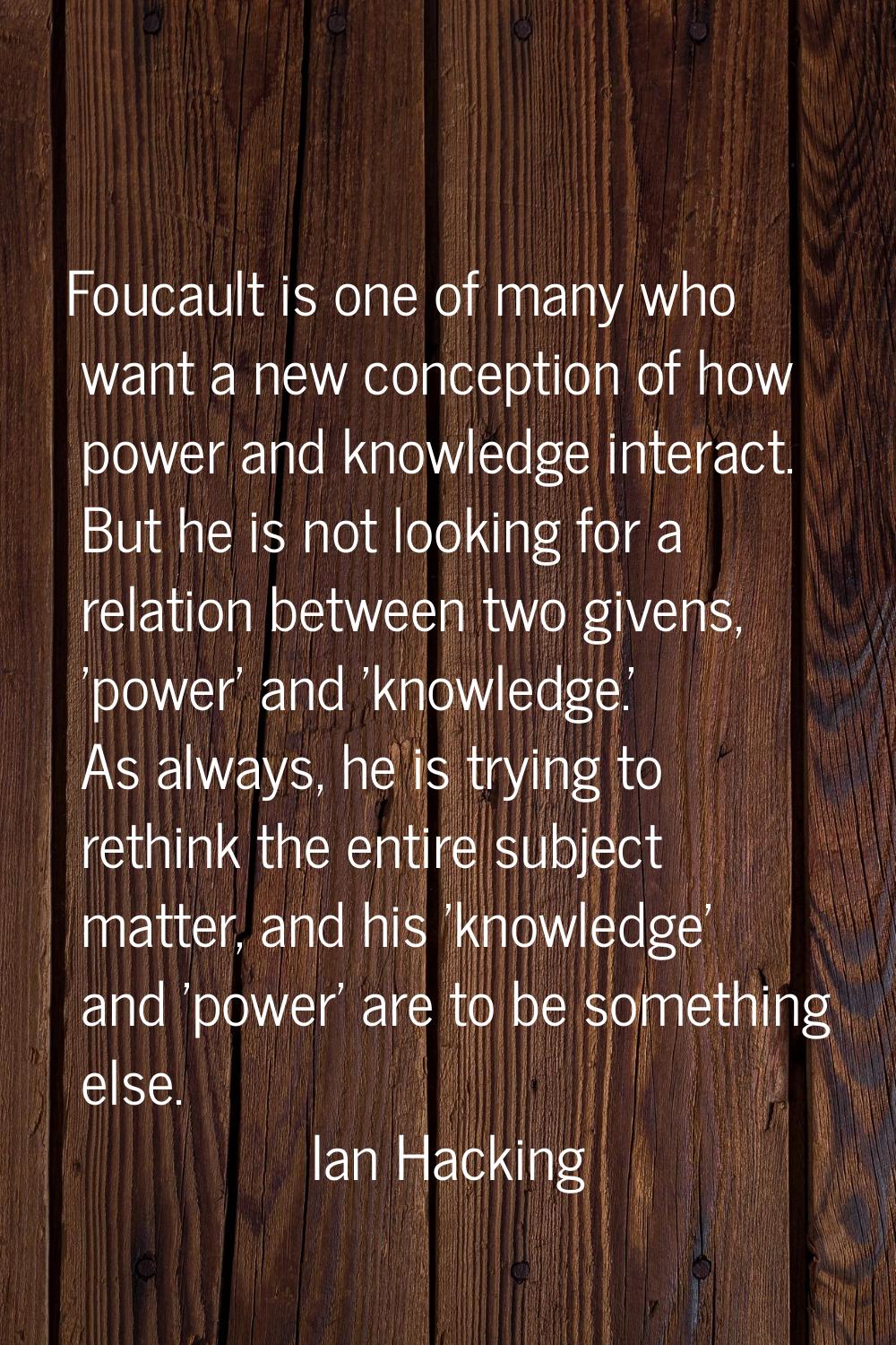 Foucault is one of many who want a new conception of how power and knowledge interact. But he is no