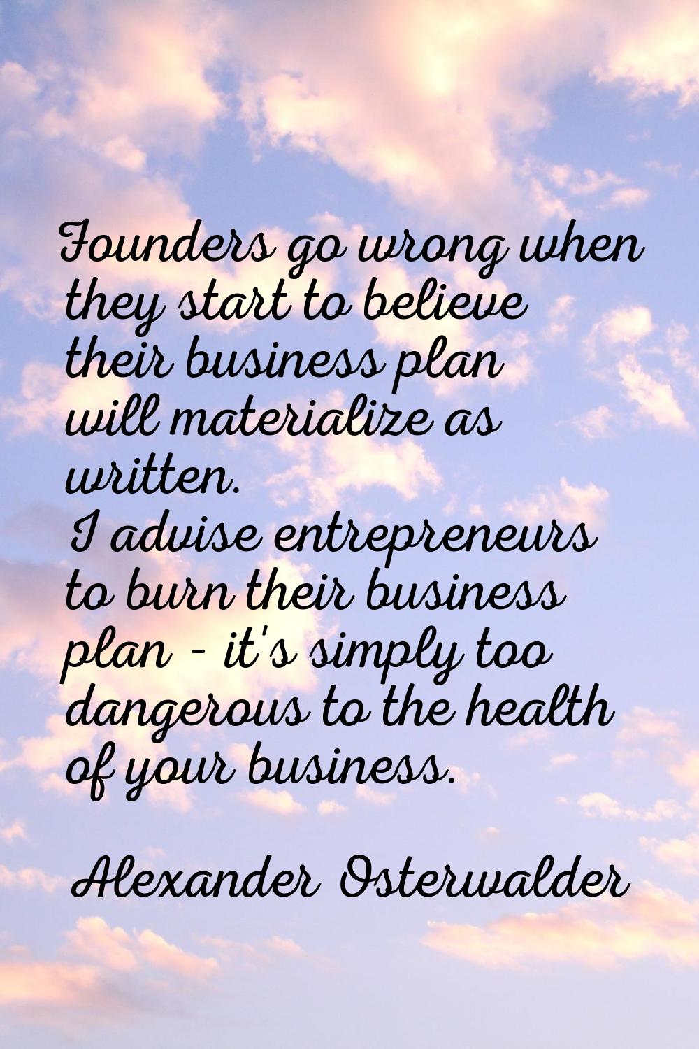 Founders go wrong when they start to believe their business plan will materialize as written. I adv