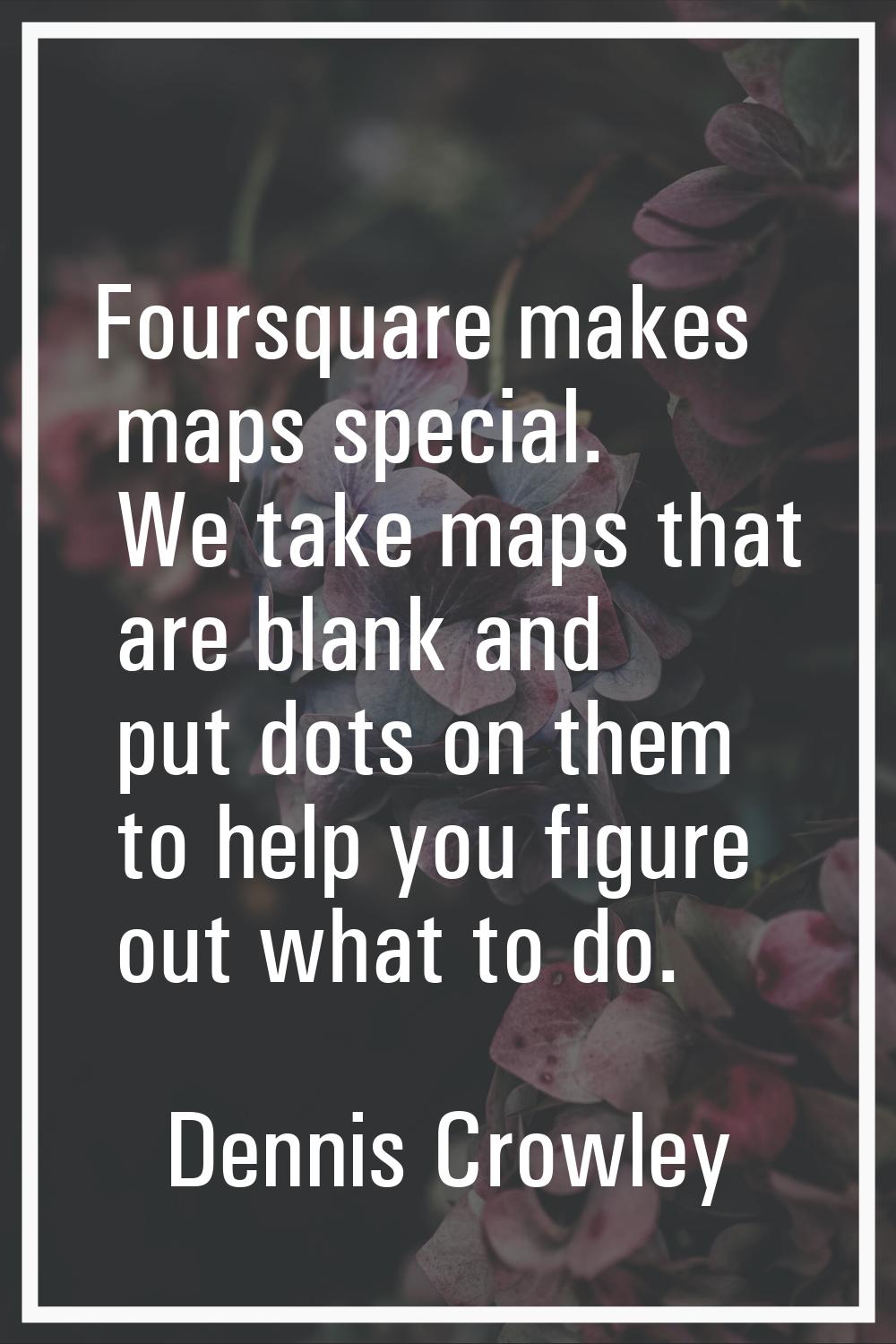 Foursquare makes maps special. We take maps that are blank and put dots on them to help you figure 