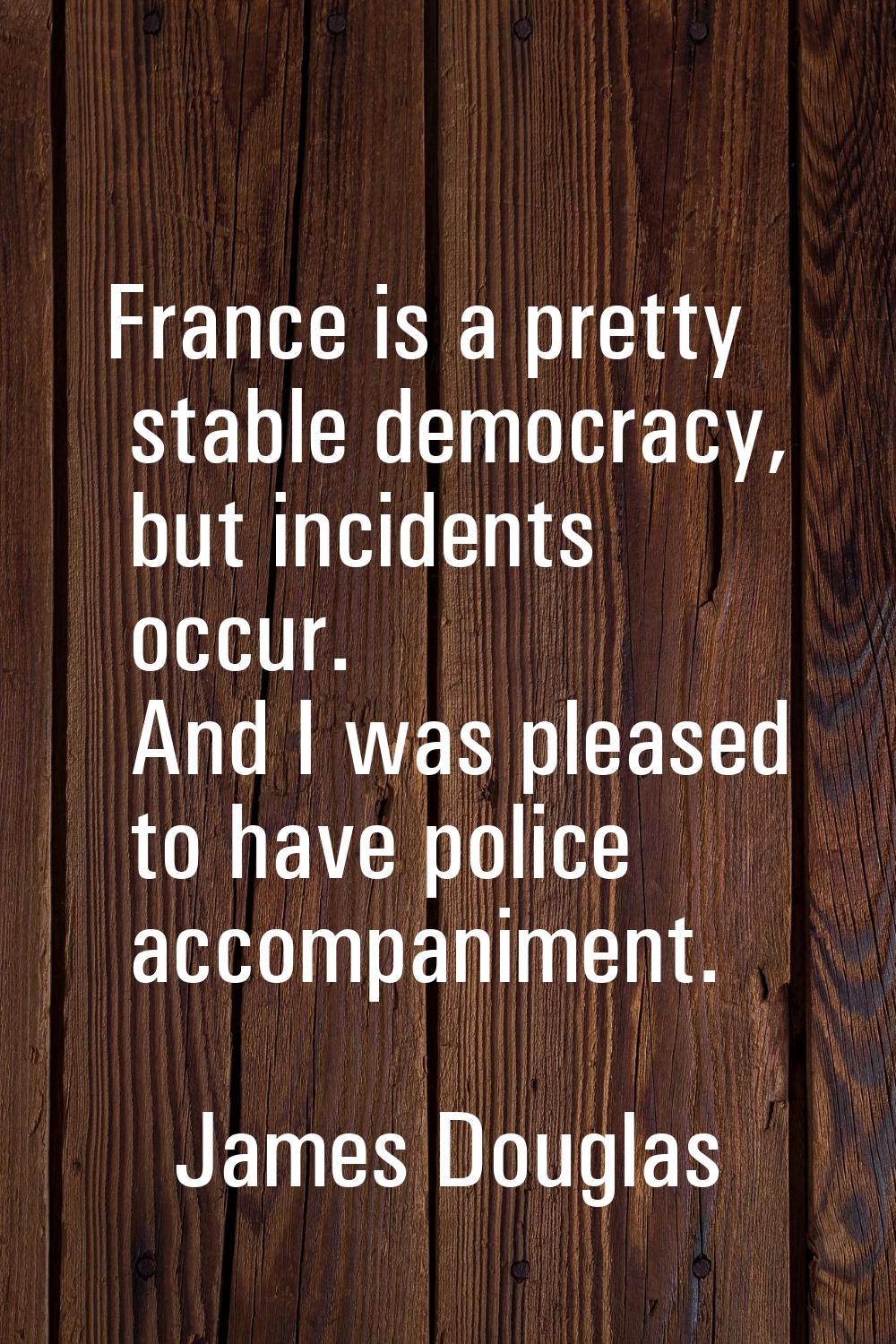 France is a pretty stable democracy, but incidents occur. And I was pleased to have police accompan