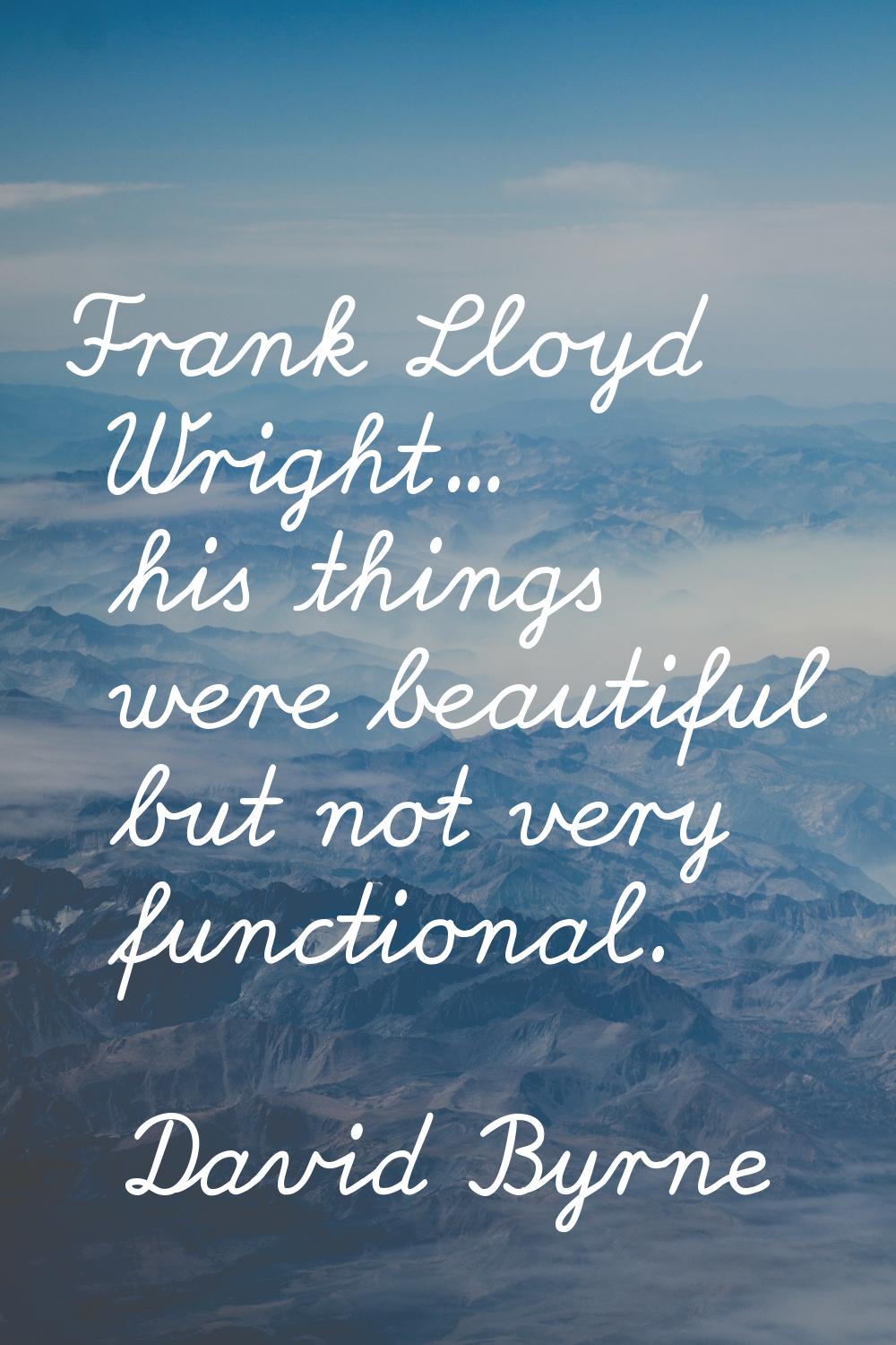 Frank Lloyd Wright... his things were beautiful but not very functional.