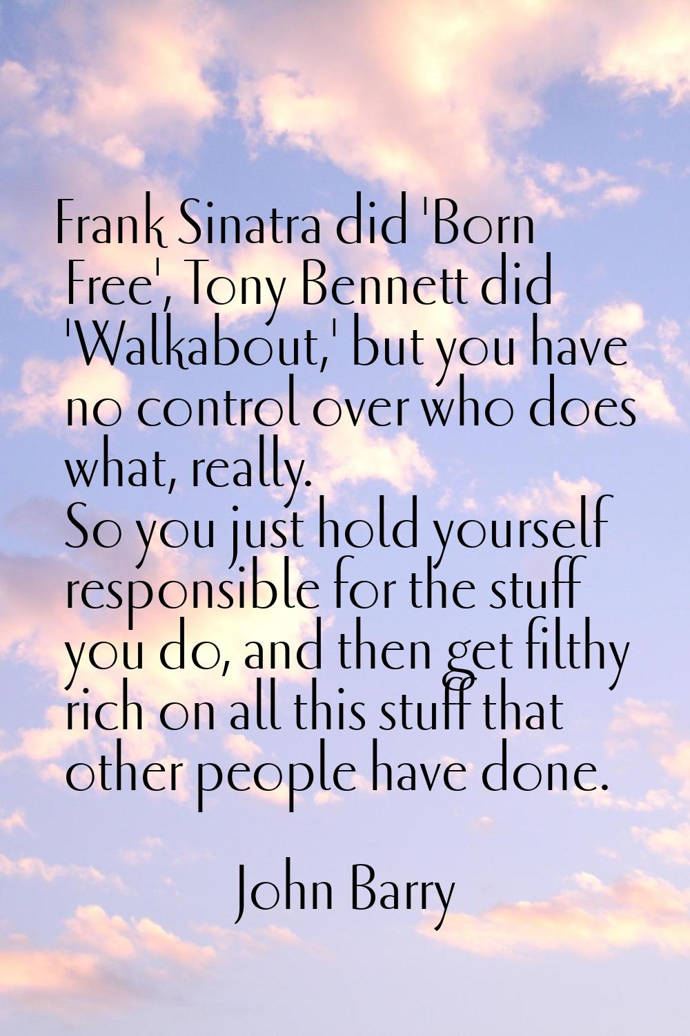 Frank Sinatra did 'Born Free', Tony Bennett did 'Walkabout,' but you have no control over who does 
