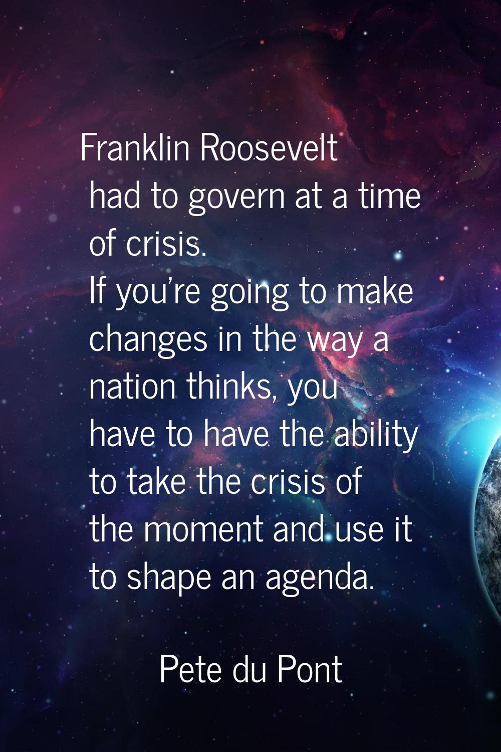 Franklin Roosevelt had to govern at a time of crisis. If you're going to make changes in the way a 