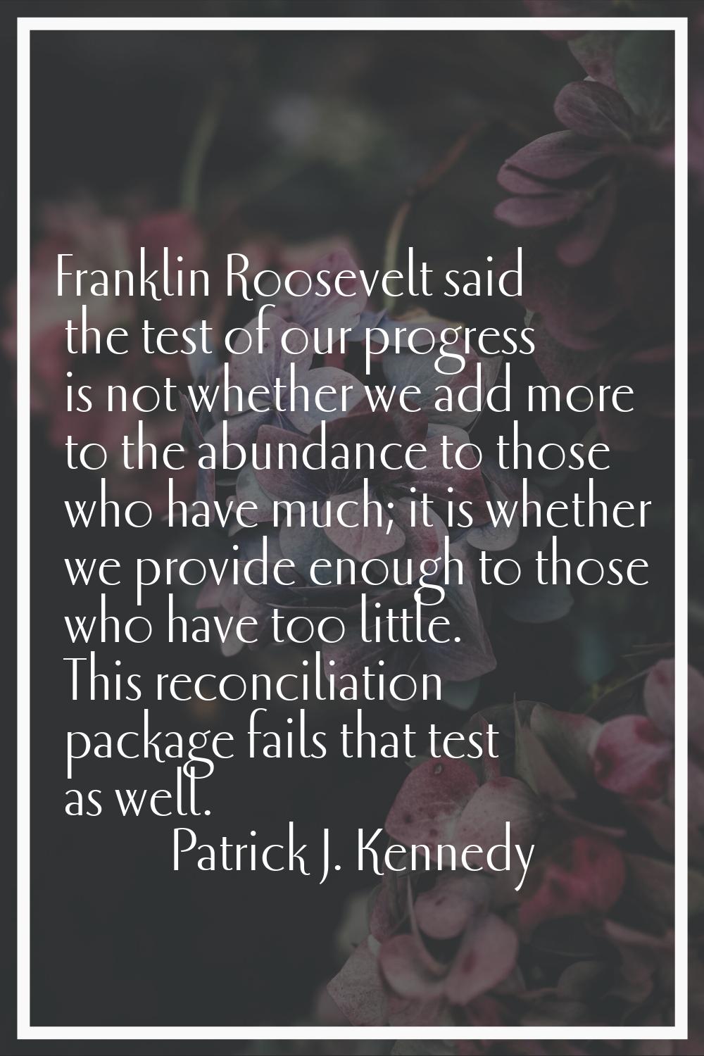 Franklin Roosevelt said the test of our progress is not whether we add more to the abundance to tho
