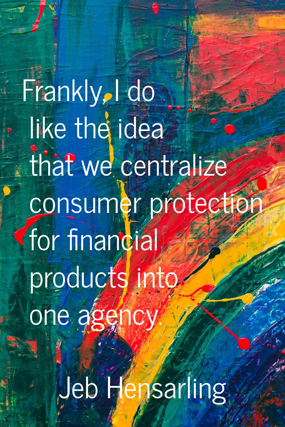 Frankly, I do like the idea that we centralize consumer protection for financial products into one 