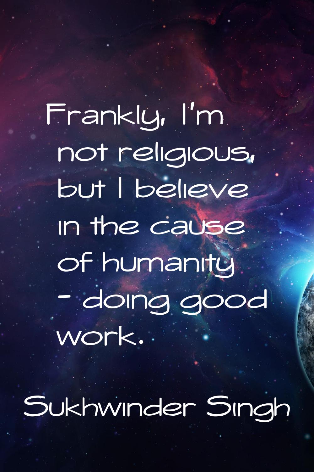 Frankly, I'm not religious, but I believe in the cause of humanity - doing good work.