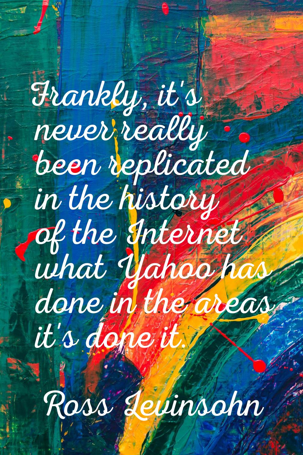 Frankly, it's never really been replicated in the history of the Internet what Yahoo has done in th