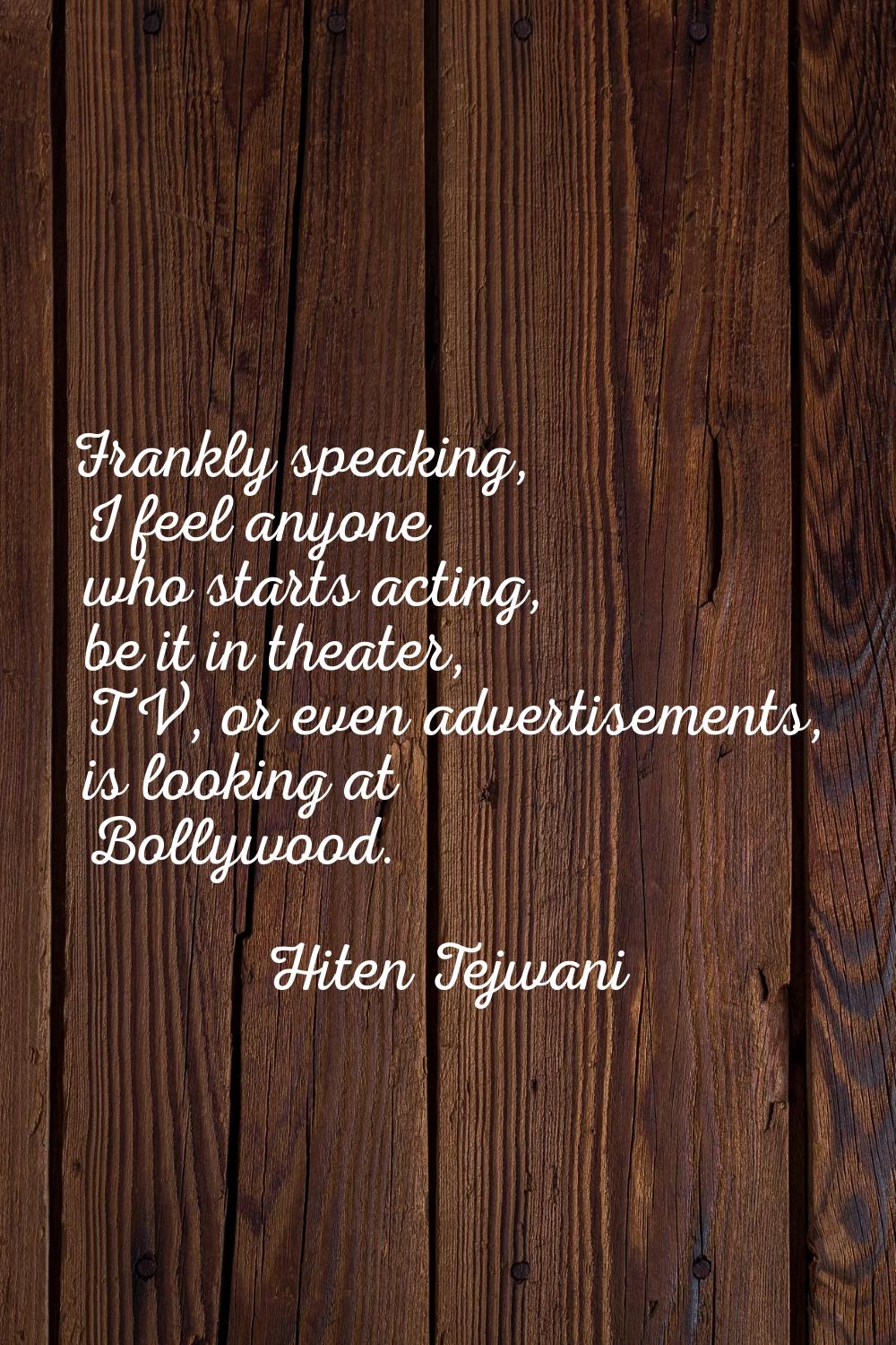 Frankly speaking, I feel anyone who starts acting, be it in theater, TV, or even advertisements, is