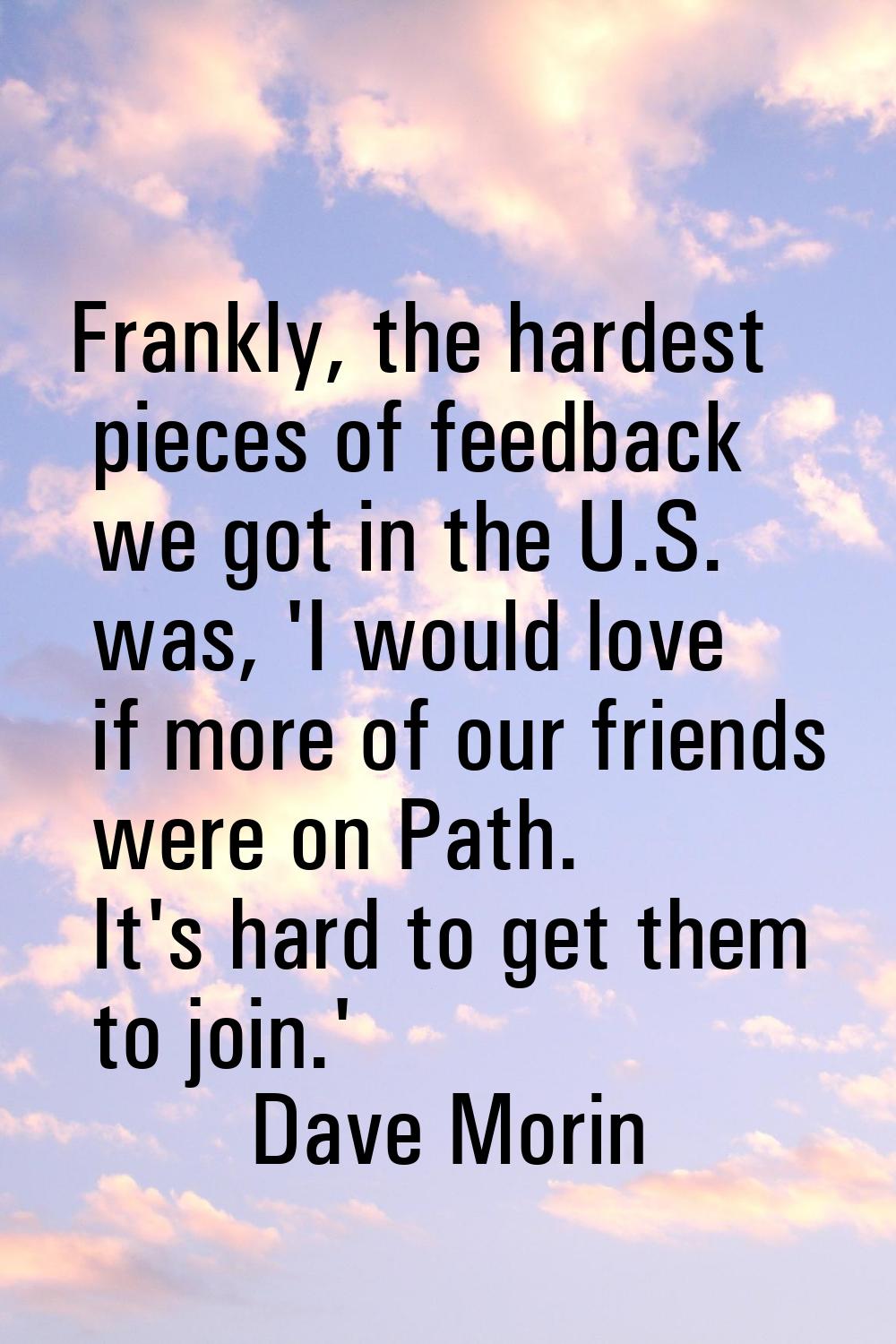 Frankly, the hardest pieces of feedback we got in the U.S. was, 'I would love if more of our friend