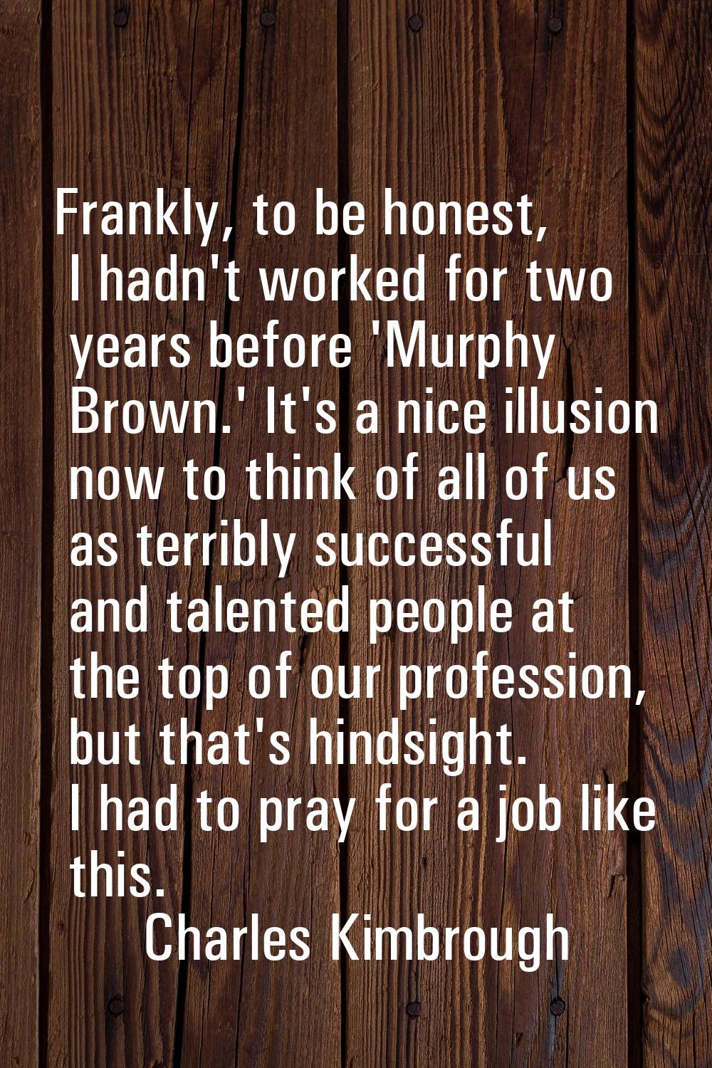 Frankly, to be honest, I hadn't worked for two years before 'Murphy Brown.' It's a nice illusion no