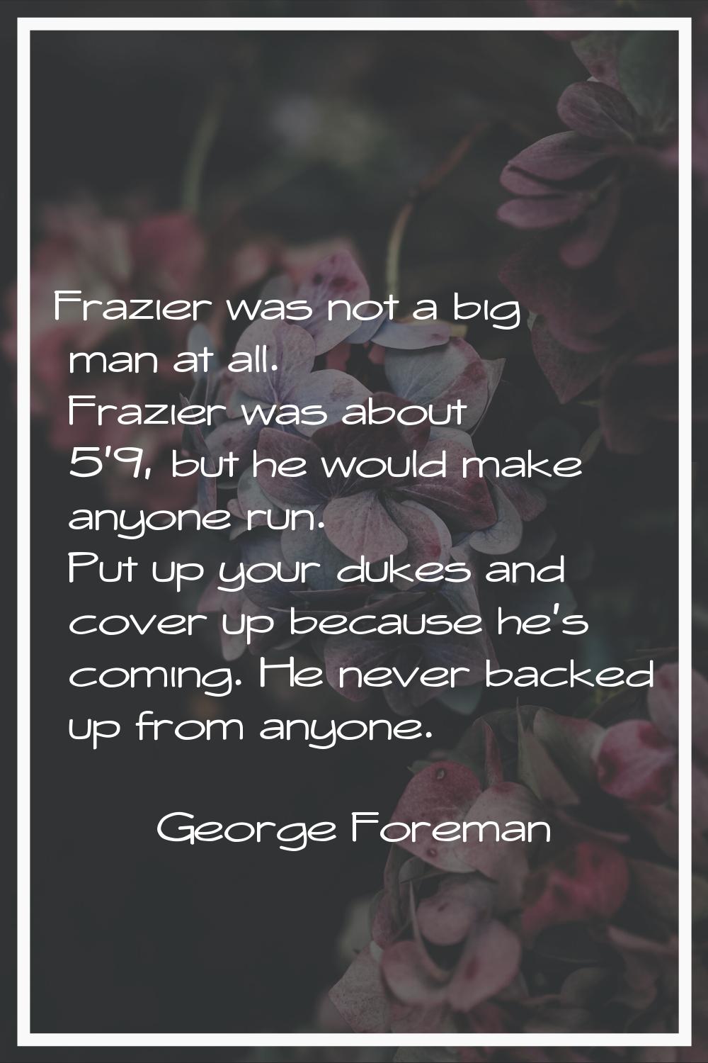 Frazier was not a big man at all. Frazier was about 5'9, but he would make anyone run. Put up your 