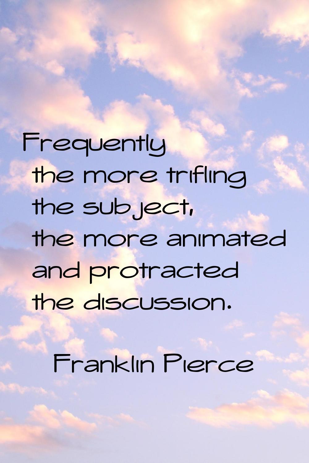 Frequently the more trifling the subject, the more animated and protracted the discussion.