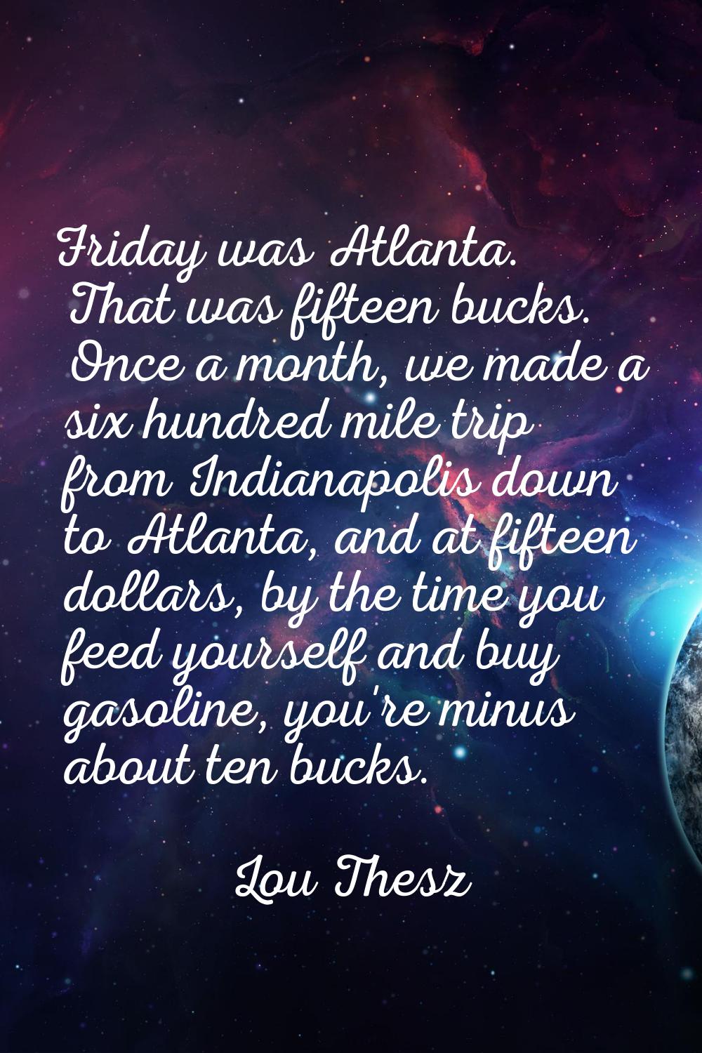 Friday was Atlanta. That was fifteen bucks. Once a month, we made a six hundred mile trip from Indi