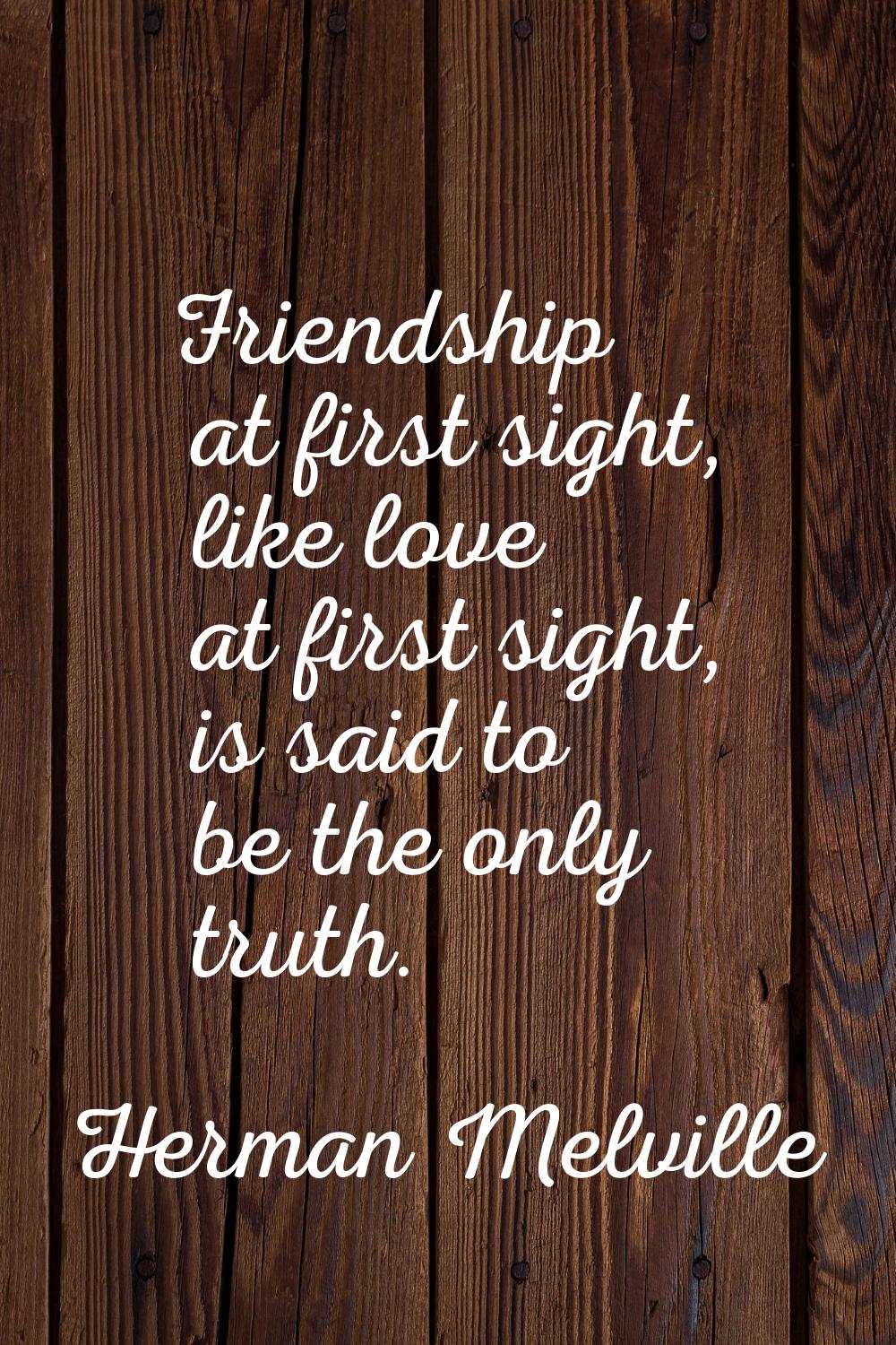 Friendship at first sight, like love at first sight, is said to be the only truth.