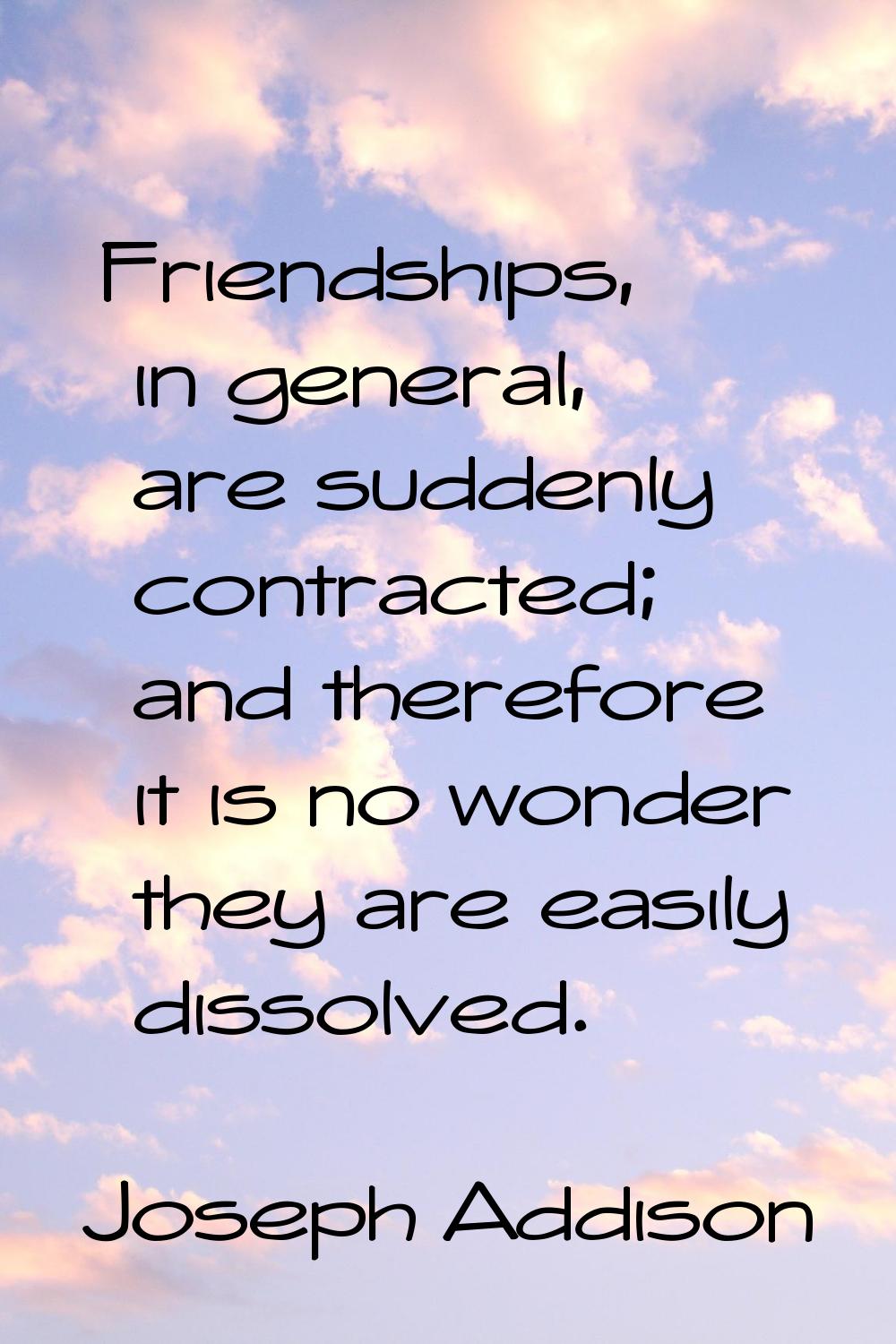 Friendships, in general, are suddenly contracted; and therefore it is no wonder they are easily dis