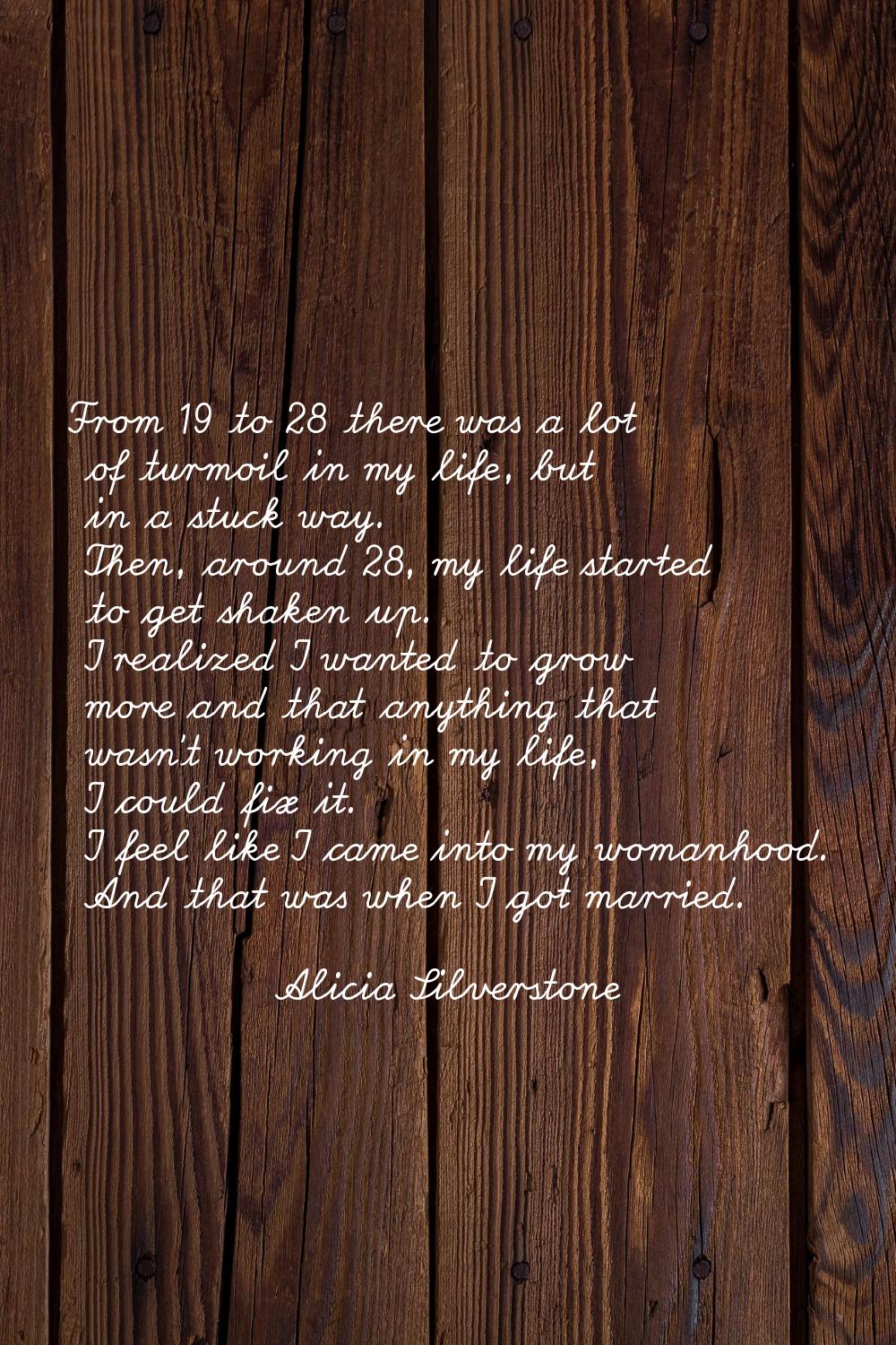 From 19 to 28 there was a lot of turmoil in my life, but in a stuck way. Then, around 28, my life s