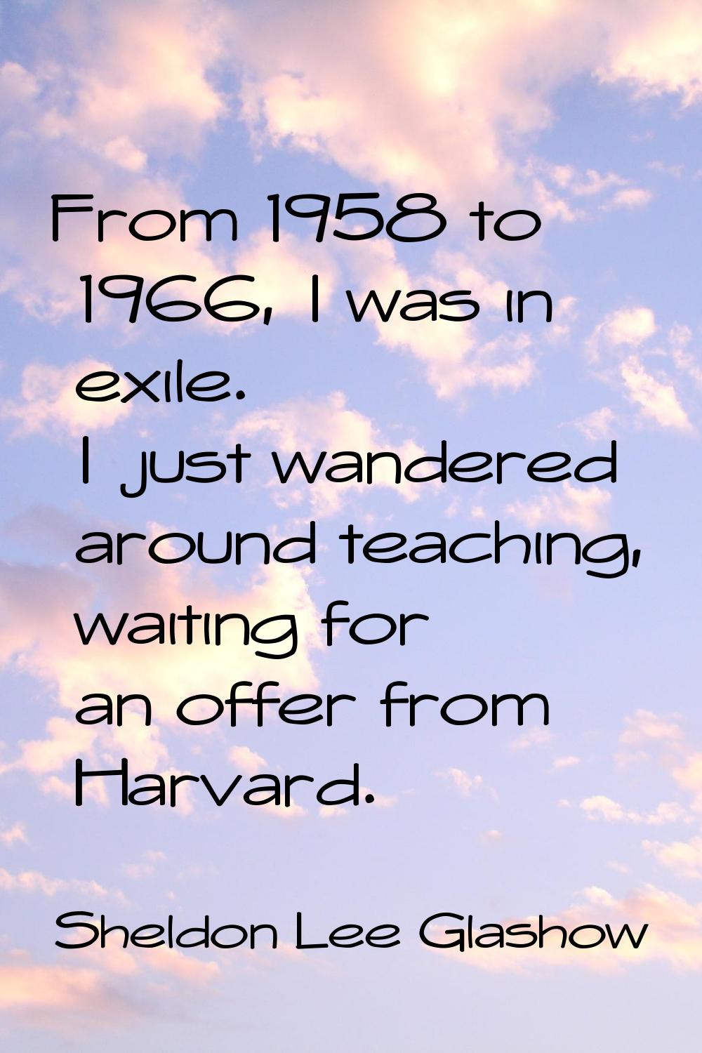 From 1958 to 1966, I was in exile. I just wandered around teaching, waiting for an offer from Harva