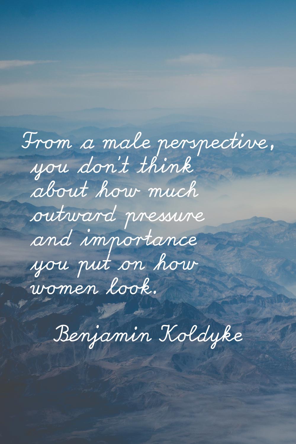 From a male perspective, you don't think about how much outward pressure and importance you put on 