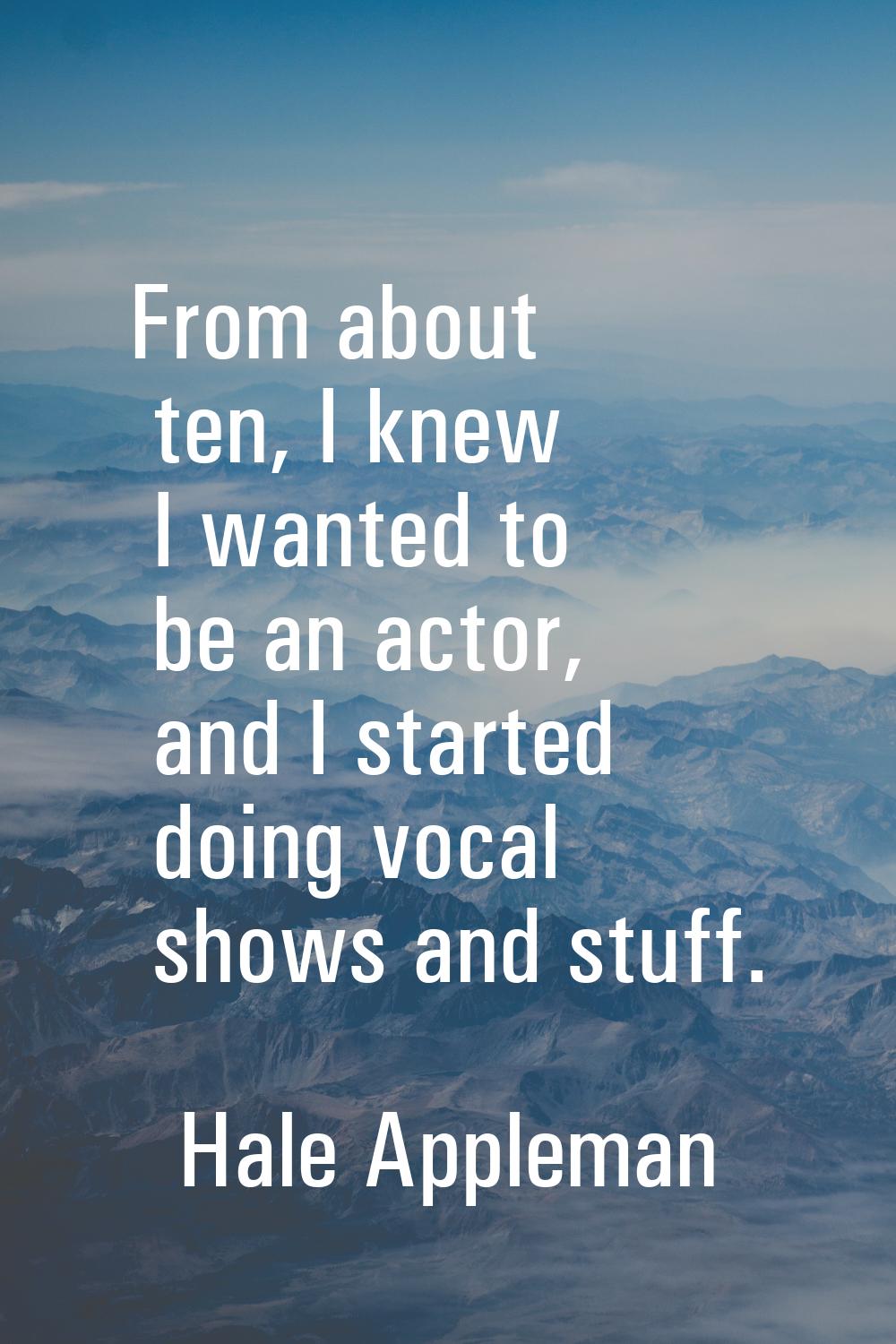 From about ten, I knew I wanted to be an actor, and I started doing vocal shows and stuff.