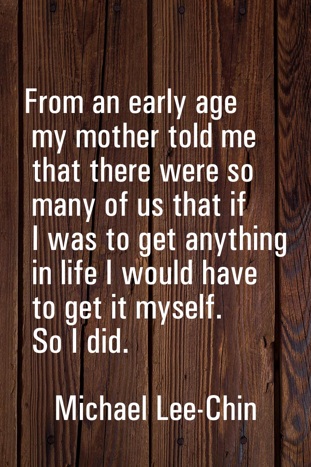 From an early age my mother told me that there were so many of us that if I was to get anything in 