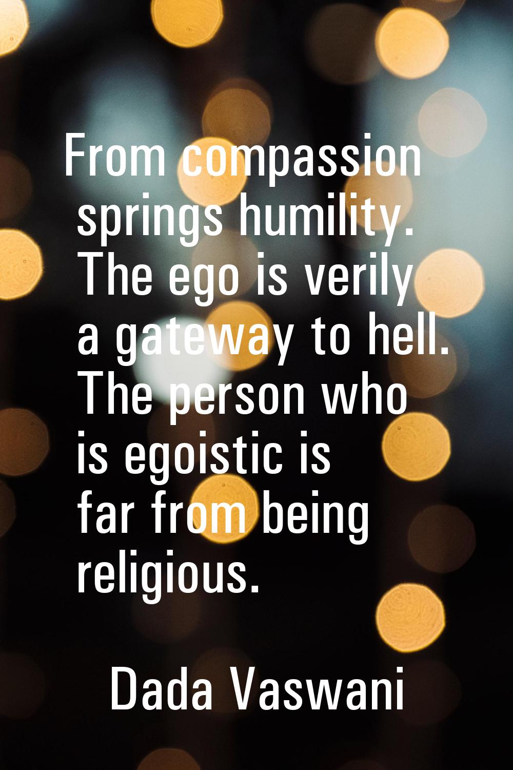 From compassion springs humility. The ego is verily a gateway to hell. The person who is egoistic i