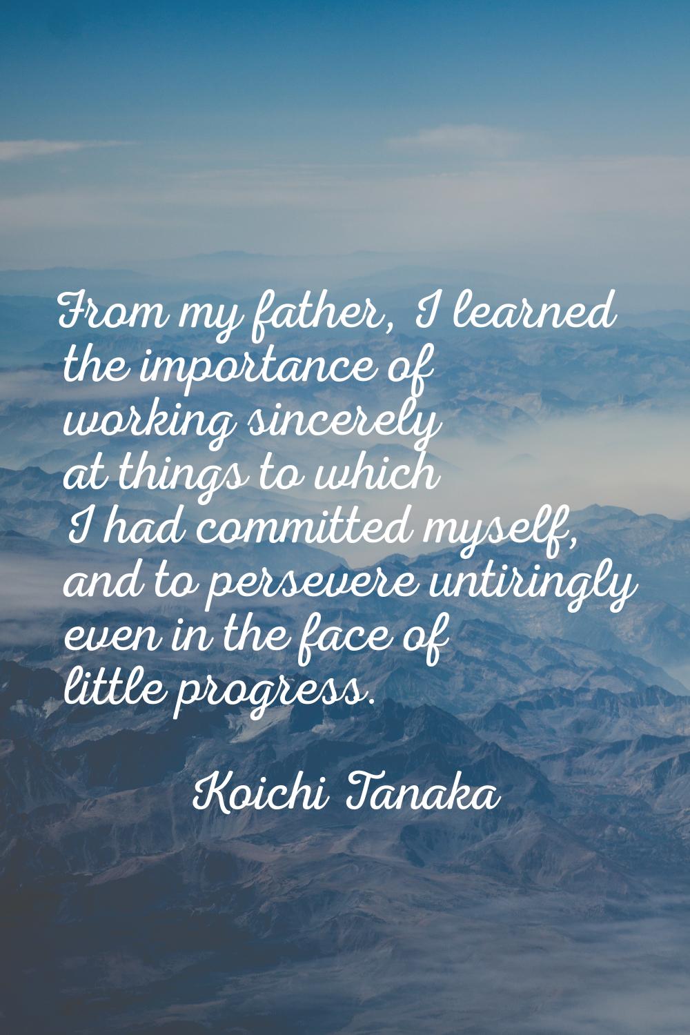 From my father, I learned the importance of working sincerely at things to which I had committed my