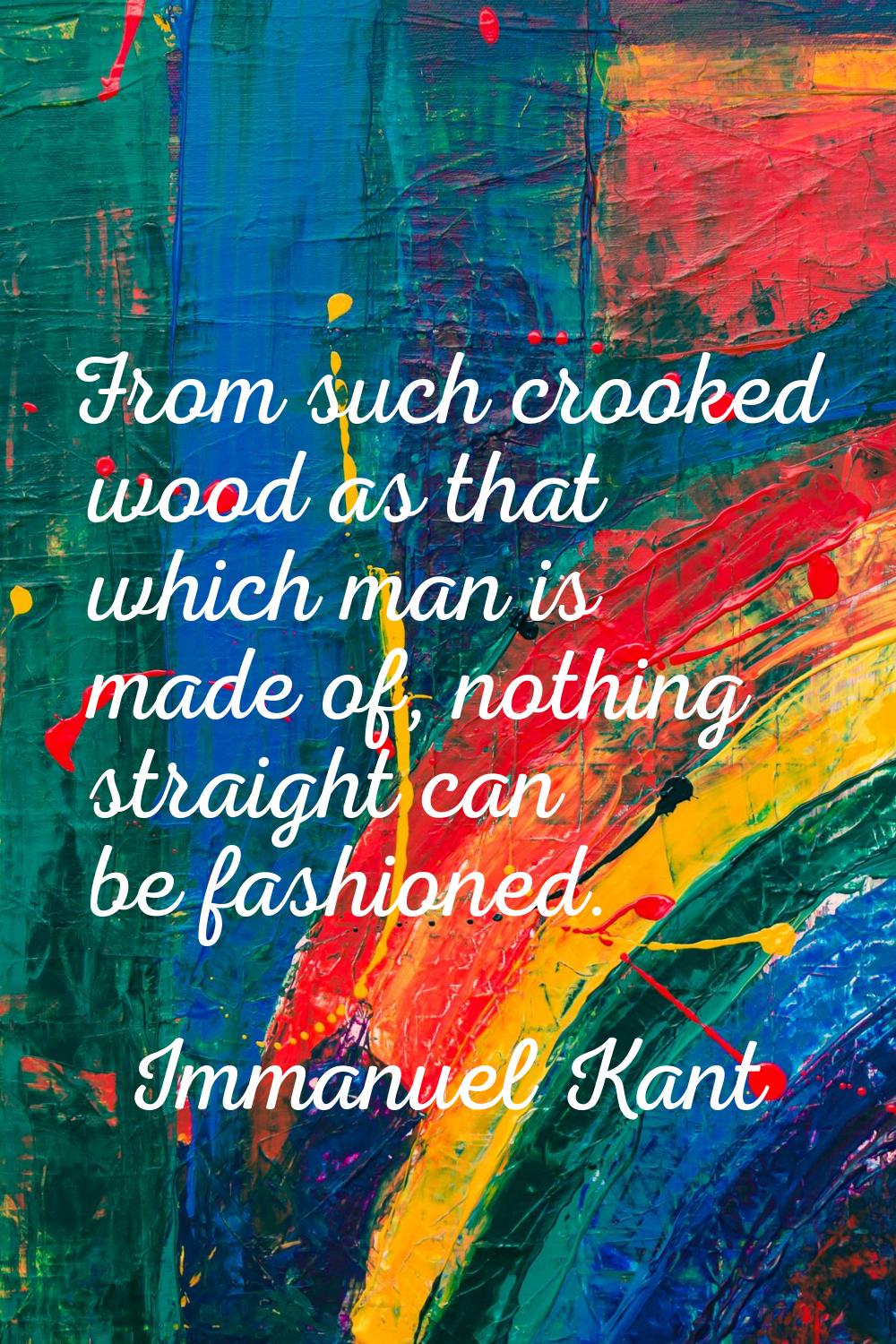 From such crooked wood as that which man is made of, nothing straight can be fashioned.