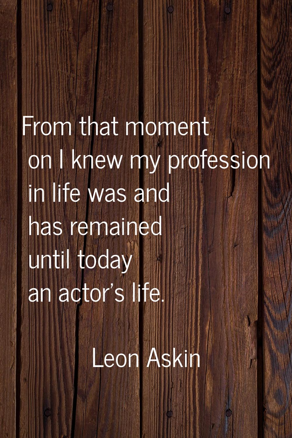 From that moment on I knew my profession in life was and has remained until today an actor's life.