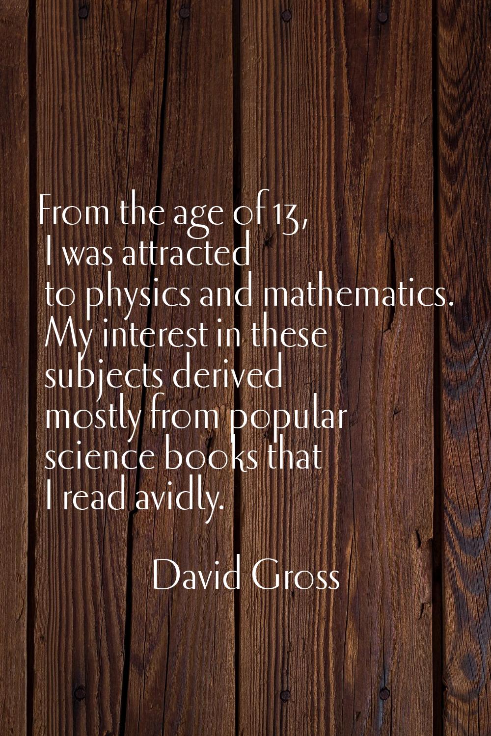 From the age of 13, I was attracted to physics and mathematics. My interest in these subjects deriv