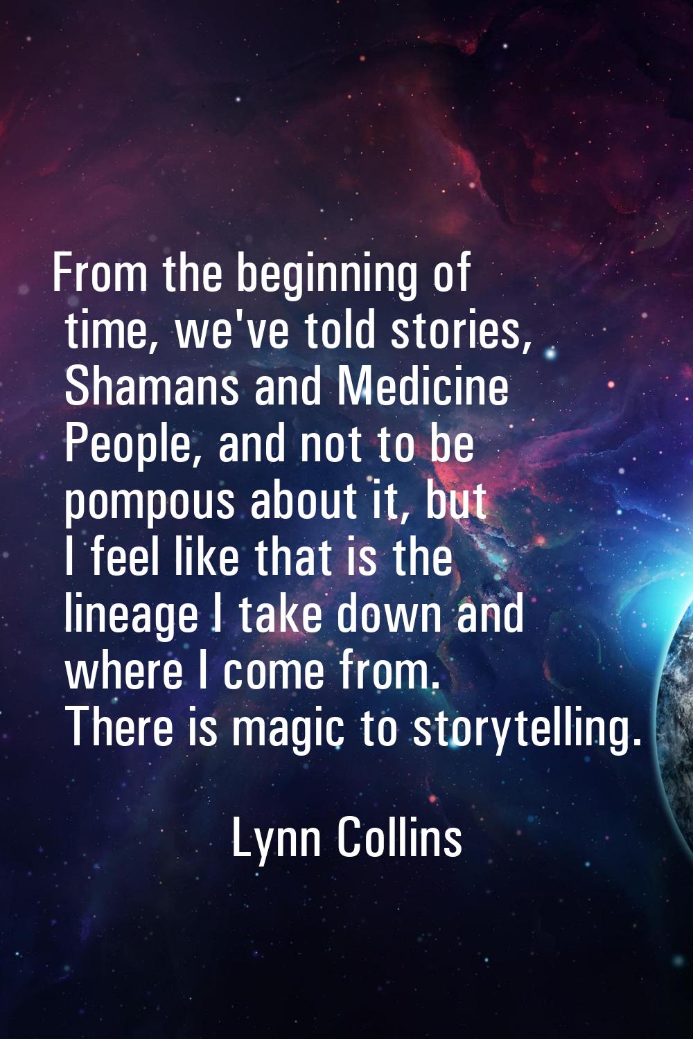 From the beginning of time, we've told stories, Shamans and Medicine People, and not to be pompous 