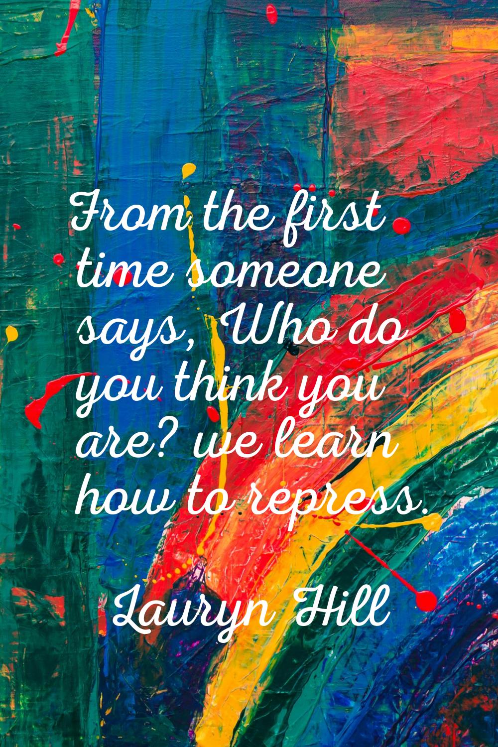 From the first time someone says, Who do you think you are? we learn how to repress.