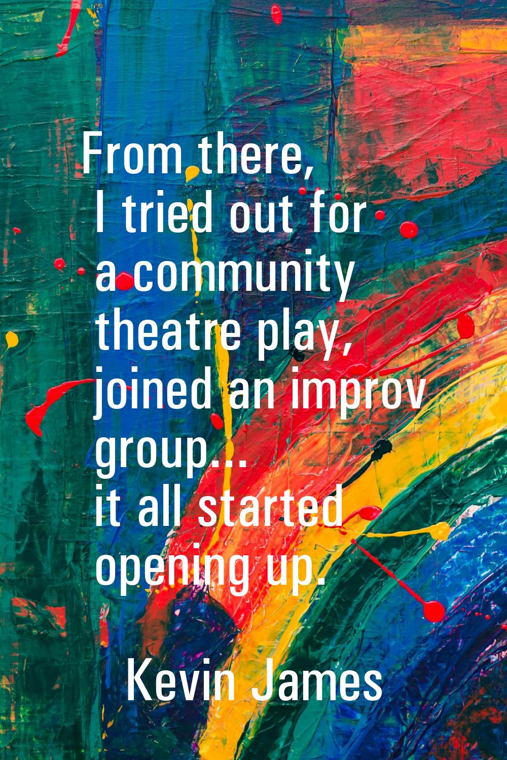From there, I tried out for a community theatre play, joined an improv group... it all started open