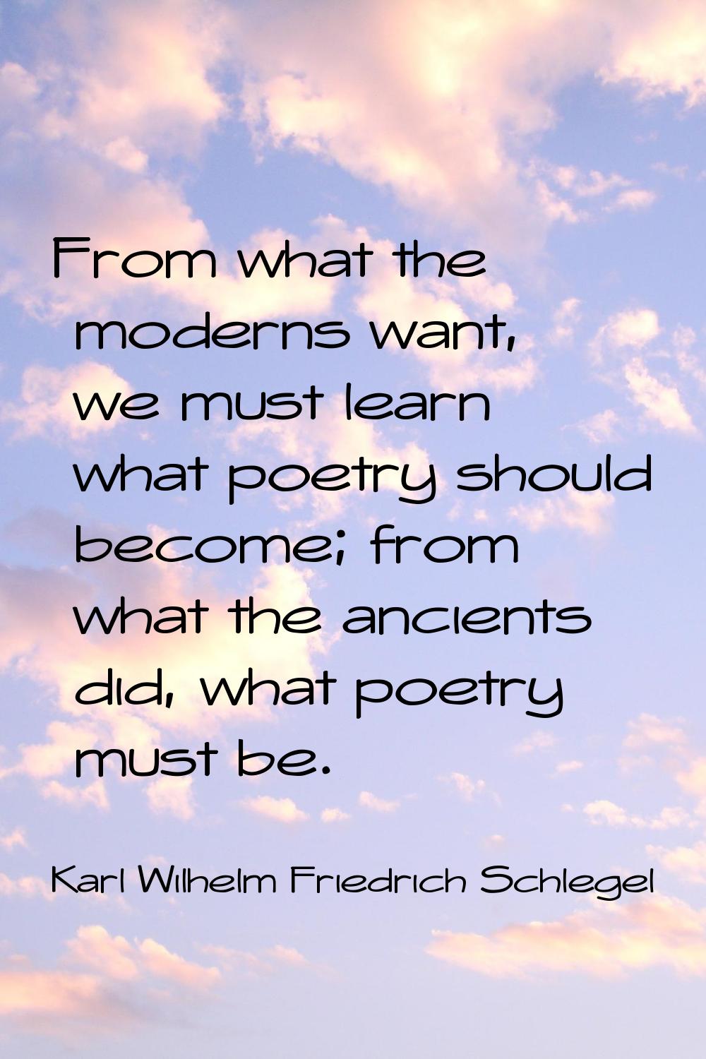From what the moderns want, we must learn what poetry should become; from what the ancients did, wh