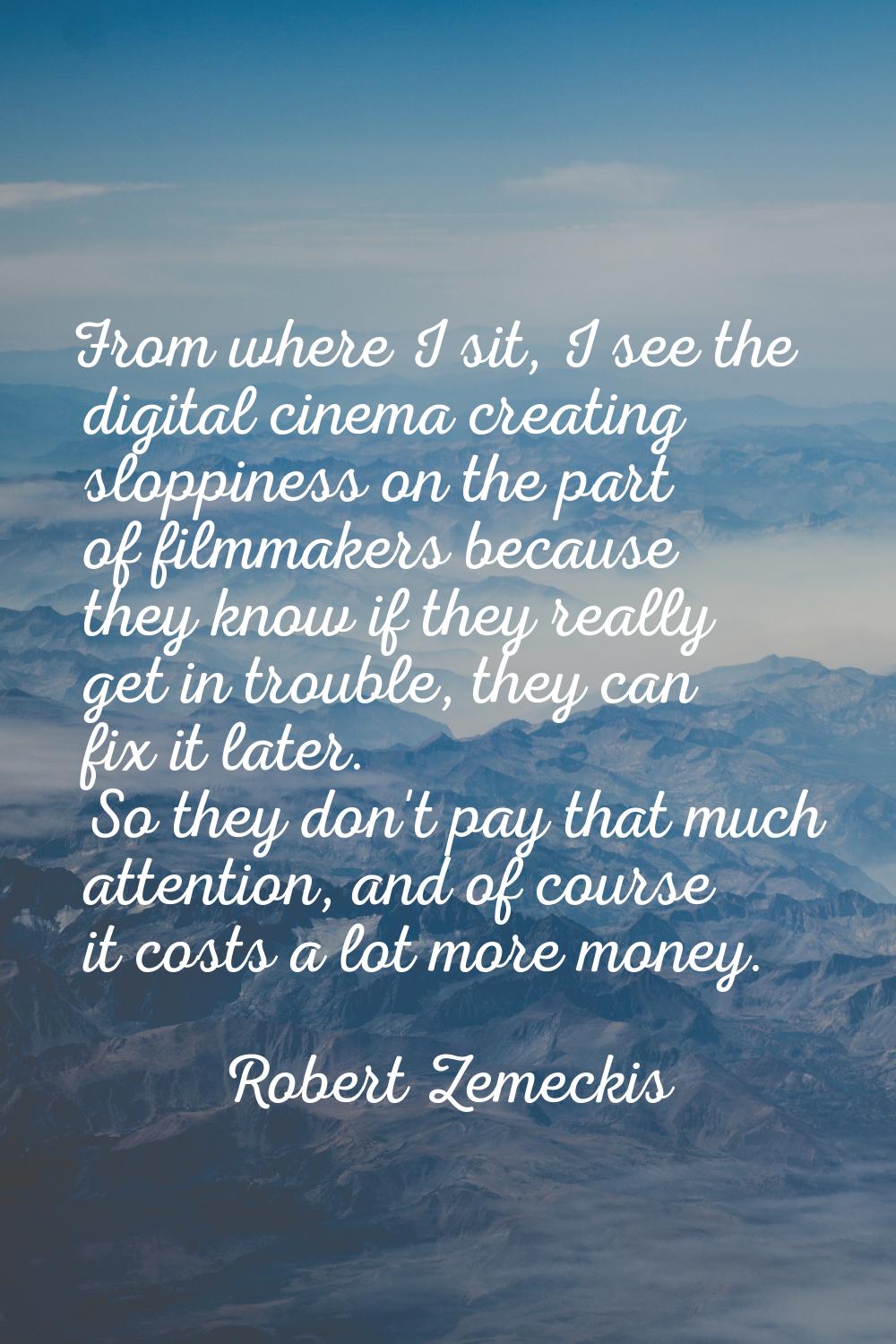 From where I sit, I see the digital cinema creating sloppiness on the part of filmmakers because th