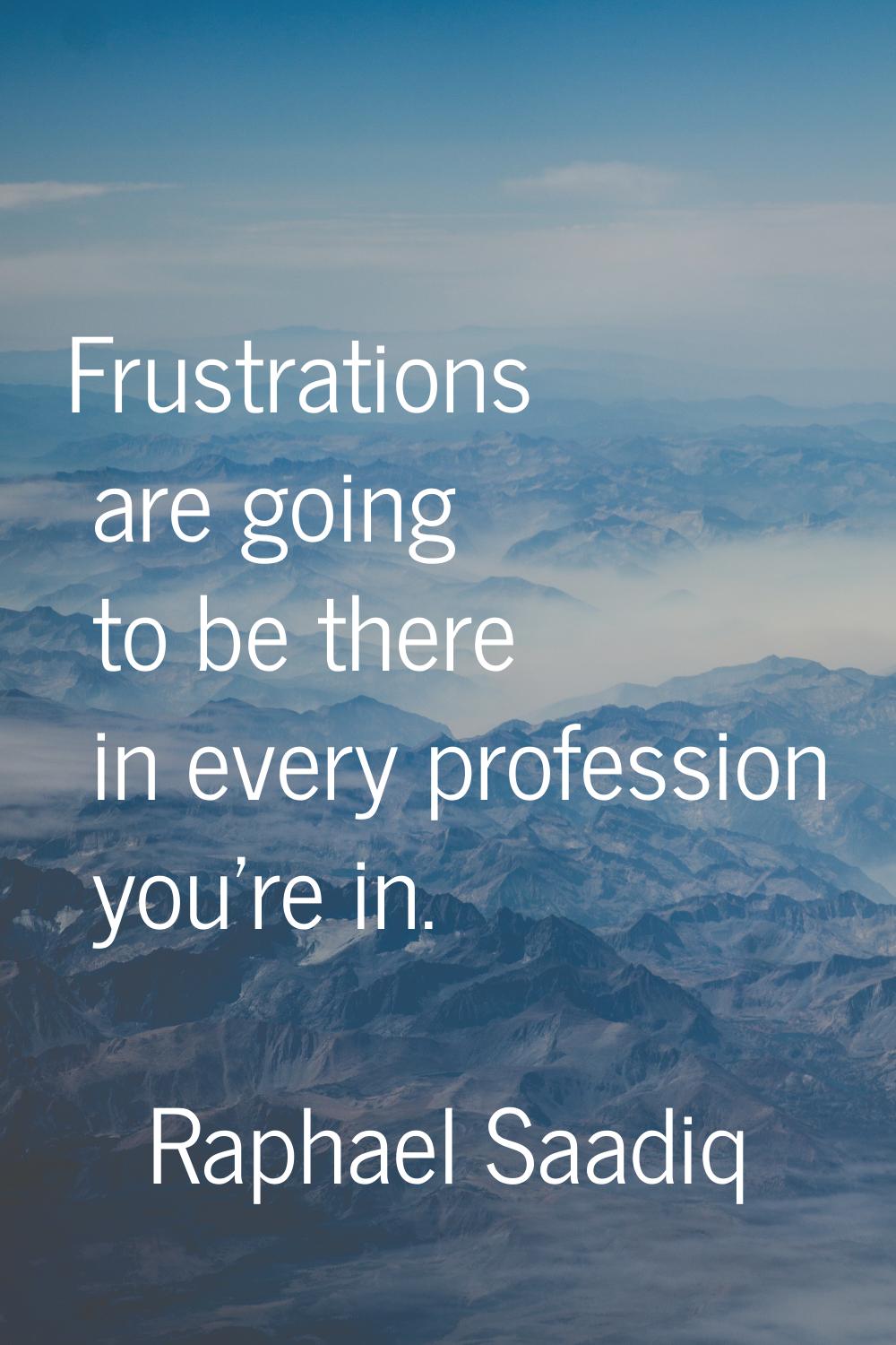 Frustrations are going to be there in every profession you're in.
