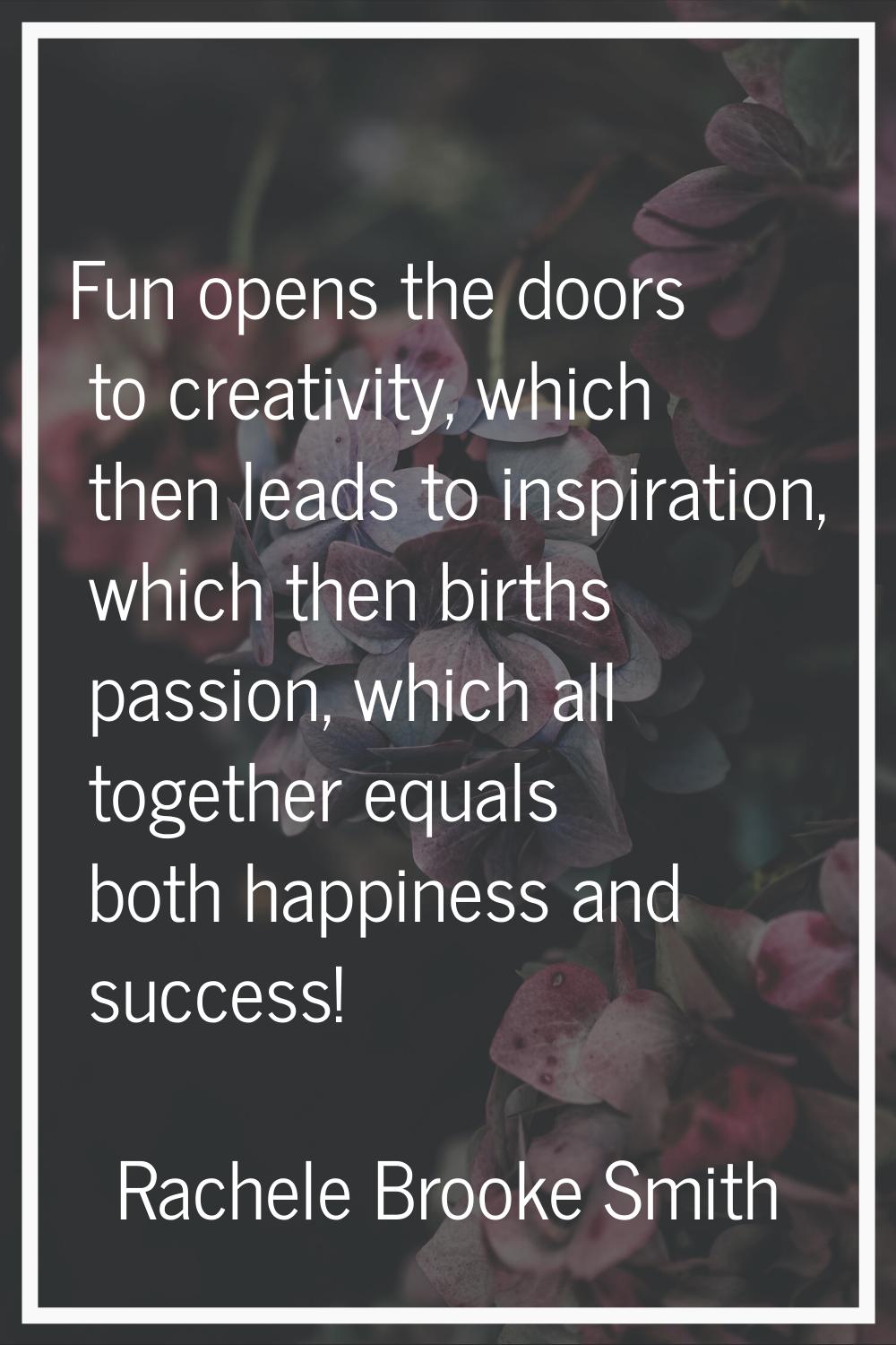 Fun opens the doors to creativity, which then leads to inspiration, which then births passion, whic