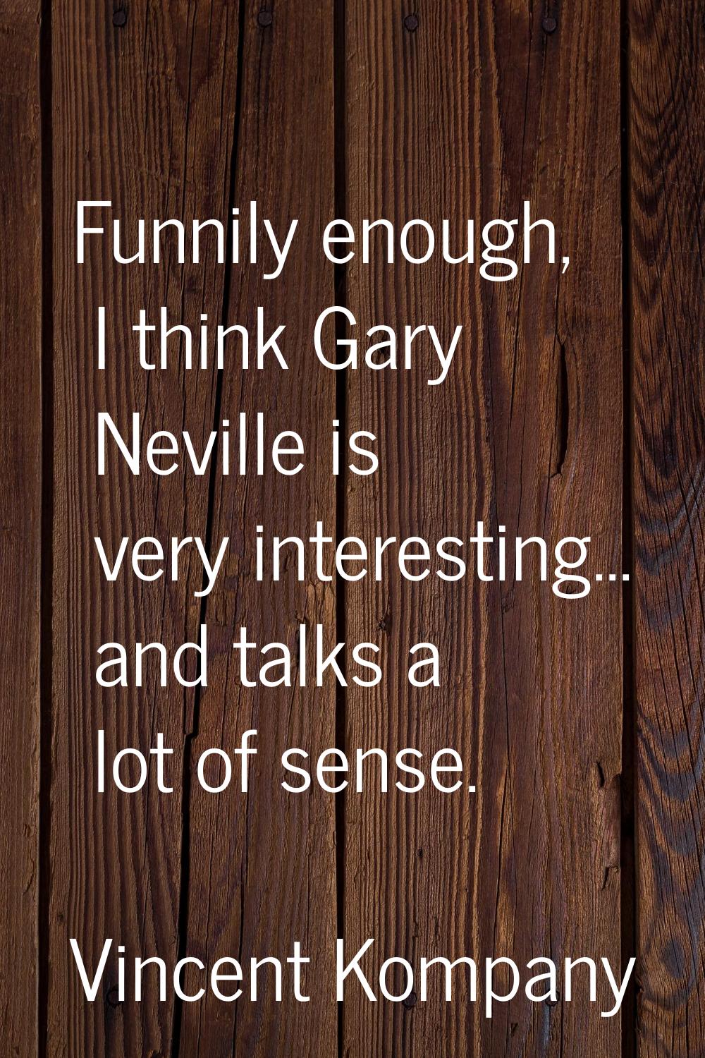 Funnily enough, I think Gary Neville is very interesting... and talks a lot of sense.