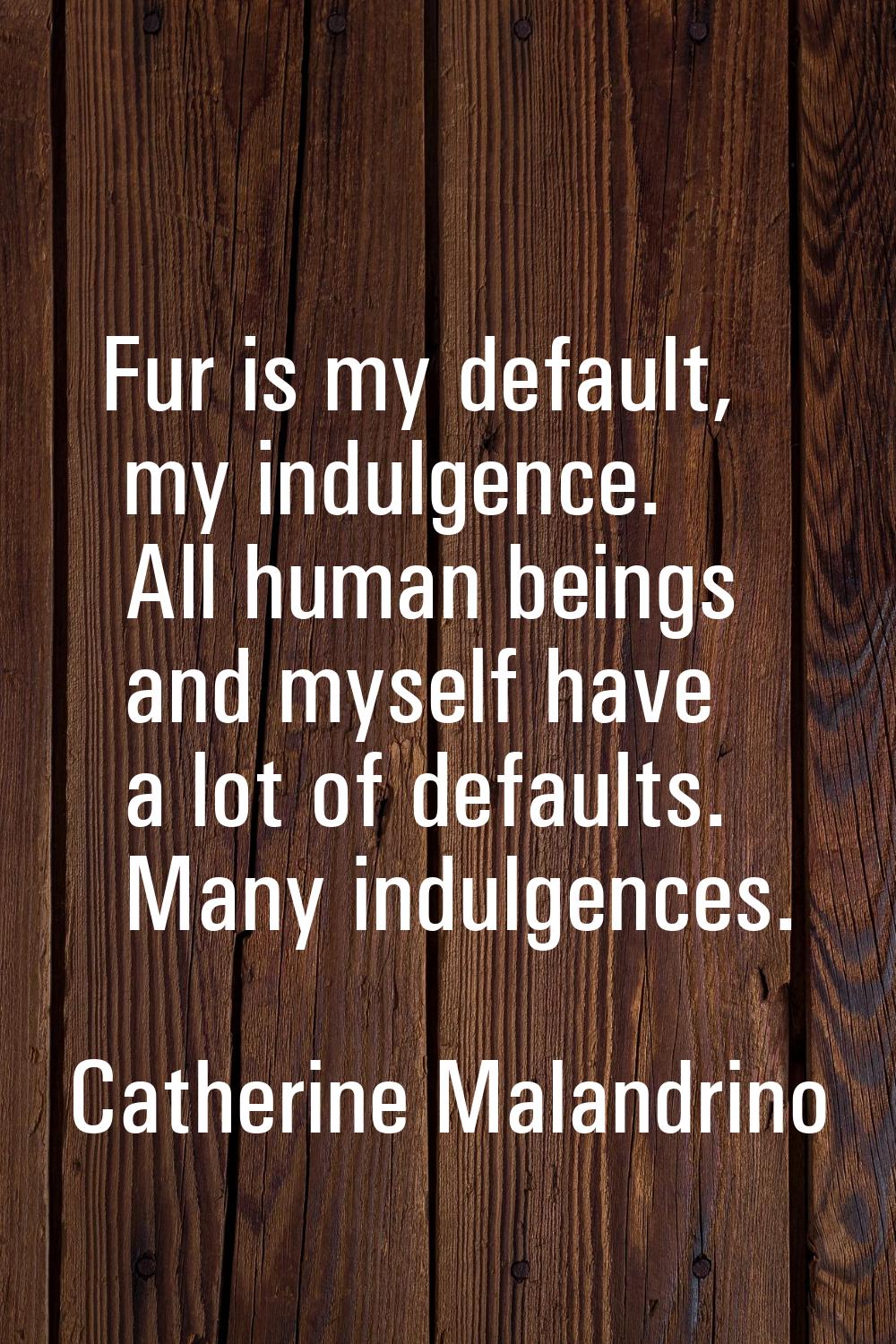 Fur is my default, my indulgence. All human beings and myself have a lot of defaults. Many indulgen