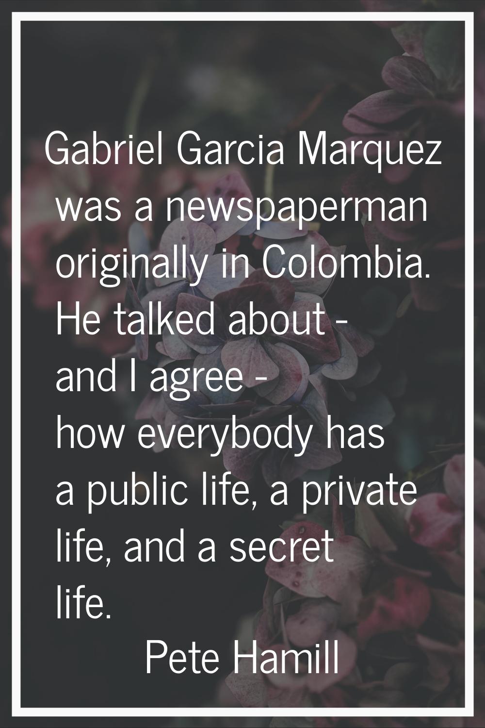 Gabriel Garcia Marquez was a newspaperman originally in Colombia. He talked about - and I agree - h