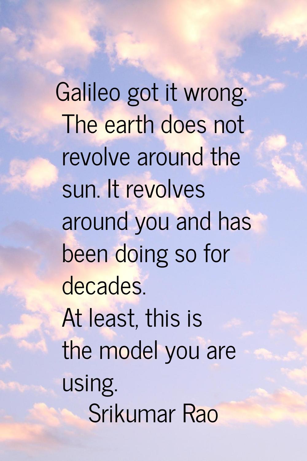 Galileo got it wrong. The earth does not revolve around the sun. It revolves around you and has bee