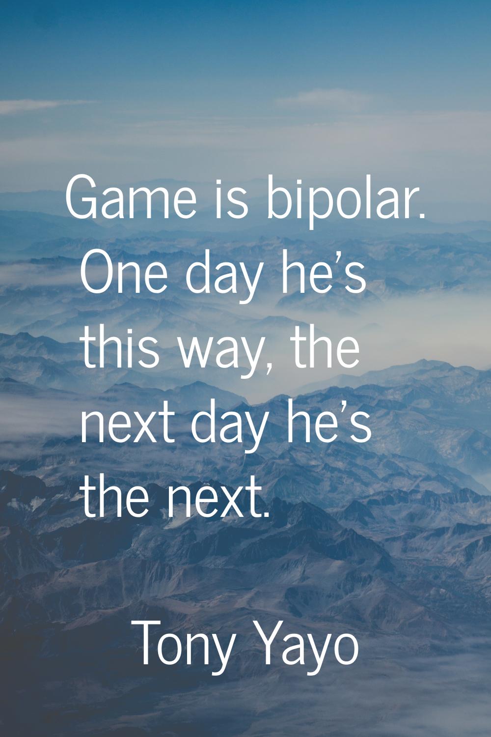 Game is bipolar. One day he's this way, the next day he's the next.